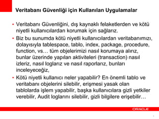 Veritabanı Güvenliği için Kullanılan Uygulamalar
• Veritabanı Güvenliğini, dış kaynaklı felaketlerden ve kötü
niyetli kullanıcılardan korumak için sağlarız.
• Biz bu sunumda kötü niyetli kullanıcılardan veritabanımızı,
dolayısıyla tablespace, tablo, index, package, procedure,
function, vs… tüm objelerimizi nasıl korumaya alırız,
bunlar üzerinde yapılan aktiviteleri (transaction) nasıl
izleriz, nasıl loglarız ve nasıl raporlarız, bunları
inceleyeceğiz,
• Kötü niyetli kullanıcı neler yapabilir? En önemli tablo ve
veritabanı objelerini silebilir, erişmesi yasak olan
tablolarda işlem yapabilir, başka kullanıcılara gizli yetkiler
verebilir, Audit loglarını silebilir, gizli bilgilere erişebilir…

4

 