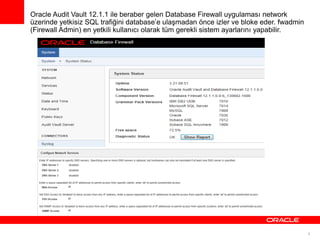 Oracle Audit Vault 12.1.1 ile beraber gelen Database Firewall uygulaması network
üzerinde yetkisiz SQL trafiğini database’e ulaşmadan önce izler ve bloke eder. fwadmin
(Firewall Admin) en yetkili kullanıcı olarak tüm gerekli sistem ayarlarını yapabilir.

9

 
