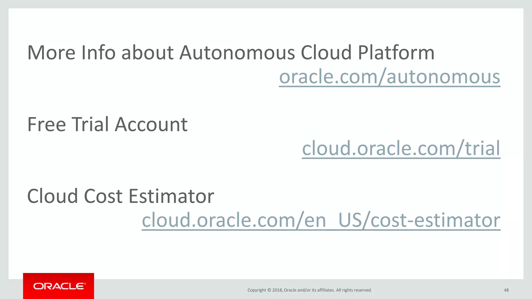 Copyright © 2018, Oracle and/or its affiliates. All rights reserved. 48
More Info about Autonomous Cloud Platform
oracle.com/autonomous
Free Trial Account
cloud.oracle.com/trial
Cloud Cost Estimator
cloud.oracle.com/en_US/cost-estimator
 