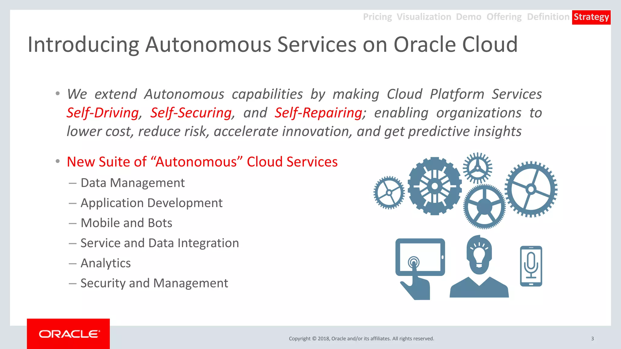 Copyright © 2018, Oracle and/or its affiliates. All rights reserved.
Introducing Autonomous Services on Oracle Cloud
• We extend Autonomous capabilities by making Cloud Platform Services
Self-Driving, Self-Securing, and Self-Repairing; enabling organizations to
lower cost, reduce risk, accelerate innovation, and get predictive insights
• New Suite of “Autonomous” Cloud Services
– Data Management
– Application Development
– Mobile and Bots
– Service and Data Integration
– Analytics
– Security and Management
3
Offering Definition StrategyDemoVisualizationPricing
 