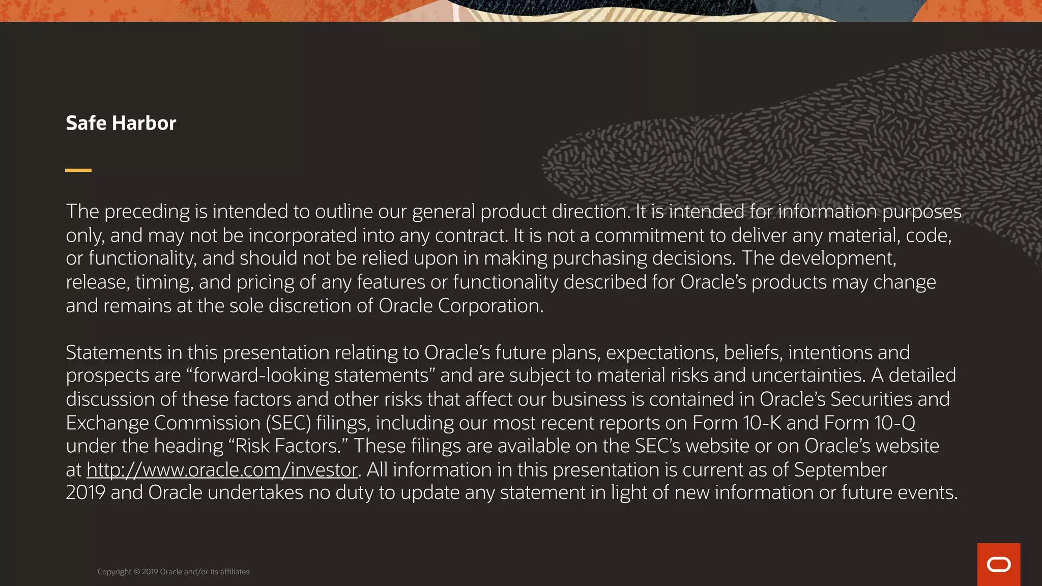 The preceding is intended to outline our general product direction. It is intended for information purposes
only, and may not be incorporated into any contract. It is not a commitment to deliver any material, code,
or functionality, and should not be relied upon in making purchasing decisions. The development,
release, timing, and pricing of any features or functionality described for Oracle’s products may change
and remains at the sole discretion of Oracle Corporation.
Statements in this presentation relating to Oracle’s future plans, expectations, beliefs, intentions and
prospects are “forward-looking statements” and are subject to material risks and uncertainties. A detailed
discussion of these factors and other risks that affect our business is contained in Oracle’s Securities and
Exchange Commission (SEC) filings, including our most recent reports on Form 10-K and Form 10-Q
under the heading “Risk Factors.” These filings are available on the SEC’s website or on Oracle’s website
at http://www.oracle.com/investor. All information in this presentation is current as of September
2019 and Oracle undertakes no duty to update any statement in light of new information or future events.
Safe Harbor
Copyright © 2019 Oracle and/or its affiliates.
 