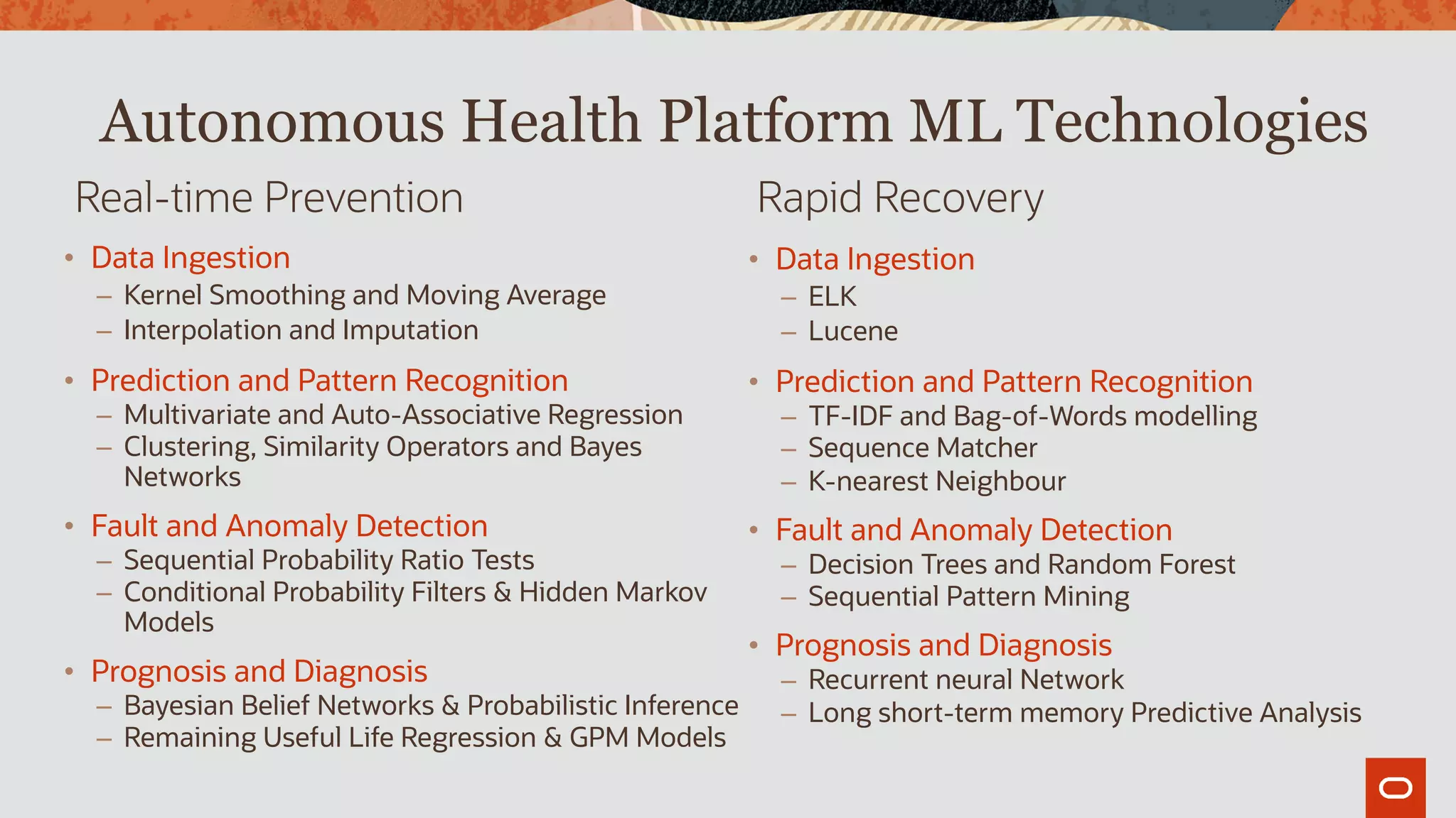 Real-time Prevention Rapid Recovery
Autonomous Health Platform ML Technologies
• Data Ingestion
– ELK
– Lucene
• Prediction and Pattern Recognition
– TF-IDF and Bag-of-Words modelling
– Sequence Matcher
– K-nearest Neighbour
• Fault and Anomaly Detection
– Decision Trees and Random Forest
– Sequential Pattern Mining
• Prognosis and Diagnosis
– Recurrent neural Network
– Long short-term memory Predictive Analysis
• Data Ingestion
– Kernel Smoothing and Moving Average
– Interpolation and Imputation
• Prediction and Pattern Recognition
– Multivariate and Auto-Associative Regression
– Clustering, Similarity Operators and Bayes
Networks
• Fault and Anomaly Detection
– Sequential Probability Ratio Tests
– Conditional Probability Filters & Hidden Markov
Models
• Prognosis and Diagnosis
– Bayesian Belief Networks & Probabilistic Inference
– Remaining Useful Life Regression & GPM Models
 