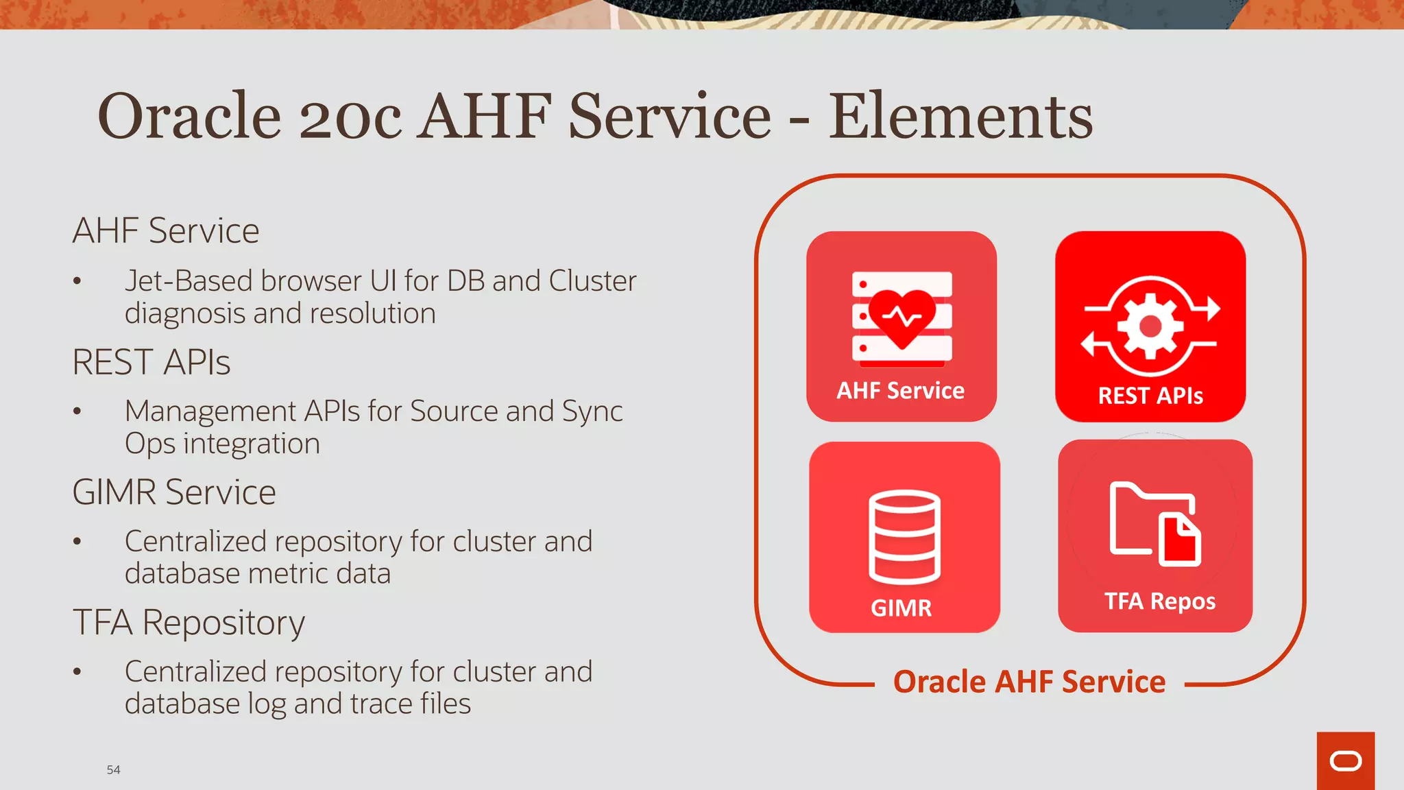 AHF Service
• Jet-Based browser UI for DB and Cluster
diagnosis and resolution
REST APIs
• Management APIs for Source and Sync
Ops integration
GIMR Service
• Centralized repository for cluster and
database metric data
TFA Repository
• Centralized repository for cluster and
database log and trace files
54
Oracle 20c AHF Service - Elements
GIMR TFA Repos
AHF Service REST APIs
Oracle AHF Service
 