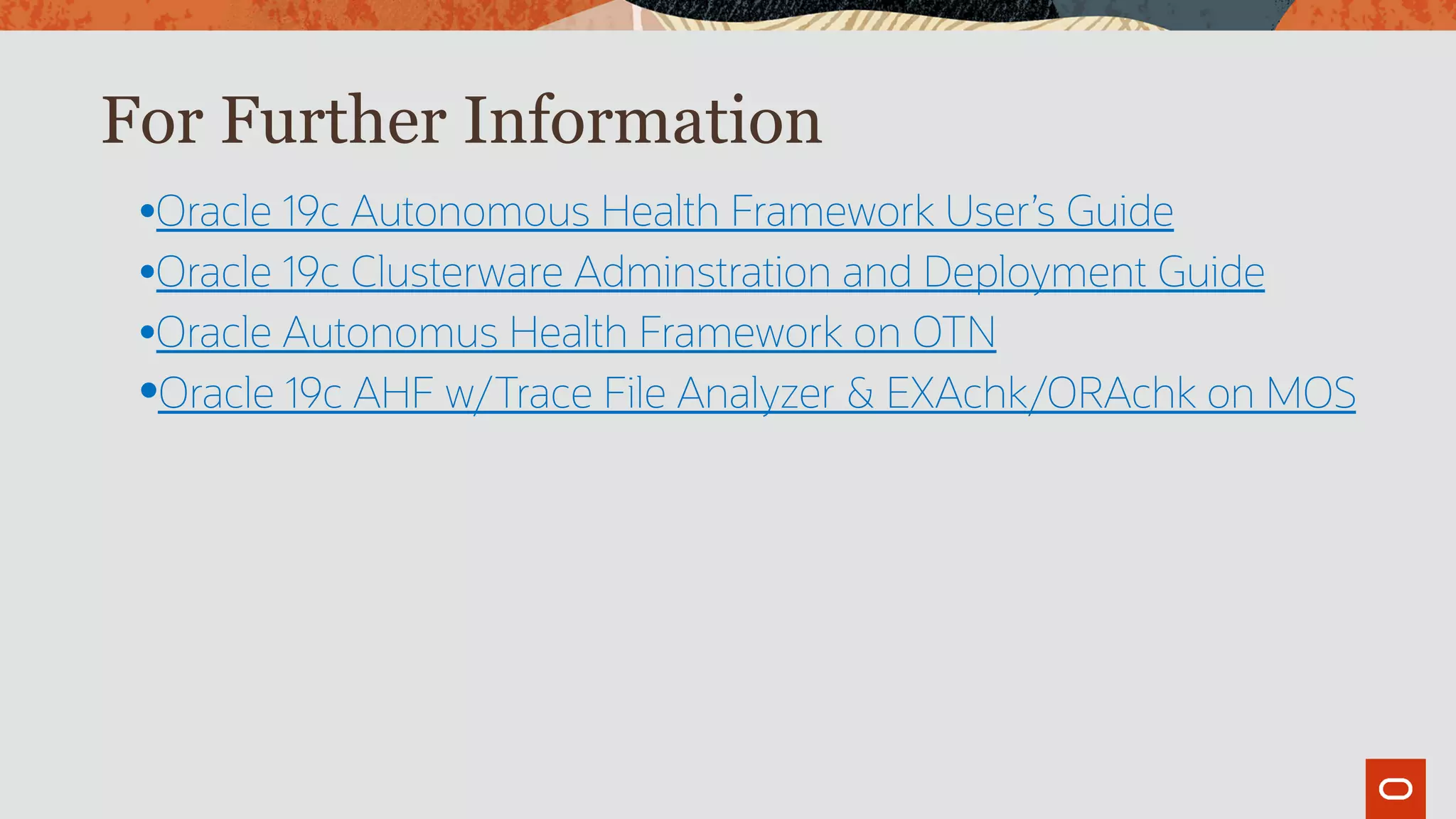 For Further Information
•Oracle 19c Autonomous Health Framework User’s Guide
•Oracle 19c Clusterware Adminstration and Deployment Guide
•Oracle Autonomus Health Framework on OTN
•Oracle 19c AHF w/Trace File Analyzer & EXAchk/ORAchk on MOS
 
