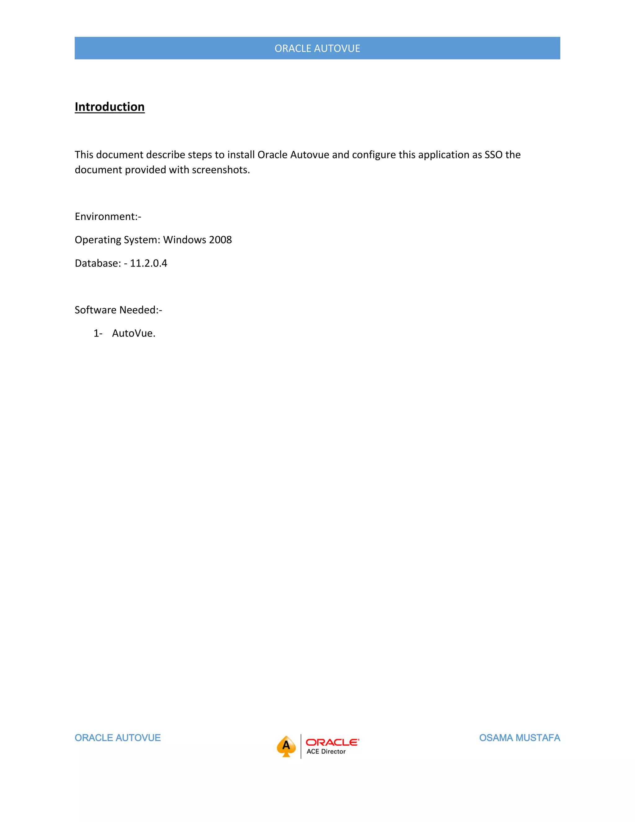 ORACLE AUTOVUE OSAMA MUSTAFA
ORACLE AUTOVUE
Introduction
This document describe steps to install Oracle Autovue and configure this application as SSO the
document provided with screenshots.
Environment:-
Operating System: Windows 2008
Database: - 11.2.0.4
Software Needed:-
1- AutoVue.
 