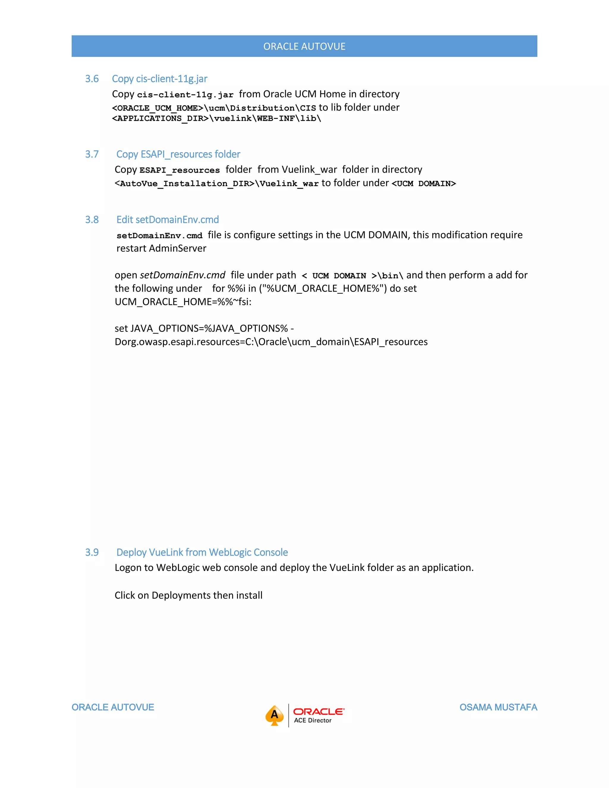 ORACLE AUTOVUE OSAMA MUSTAFA
ORACLE AUTOVUE
3.6 Copy cis-client-11g.jar
Copy cis-client-11g.jar from Oracle UCM Home in directory
<ORACLE_UCM_HOME>ucmDistributionCIS to lib folder under
<APPLICATIONS_DIR>vuelinkWEB-INFlib
3.7 Copy ESAPI_resources folder
Copy ESAPI_resources folder from Vuelink_war folder in directory
<AutoVue_Installation_DIR>Vuelink_war to folder under <UCM DOMAIN>
3.8 Edit setDomainEnv.cmd
setDomainEnv.cmd file is configure settings in the UCM DOMAIN, this modification require
restart AdminServer
open setDomainEnv.cmd file under path < UCM DOMAIN >bin and then perform a add for
the following under for %%i in ("%UCM_ORACLE_HOME%") do set
UCM_ORACLE_HOME=%%~fsi:
set JAVA_OPTIONS=%JAVA_OPTIONS% -
Dorg.owasp.esapi.resources=C:Oracleucm_domainESAPI_resources
3.9 Deploy VueLink from WebLogic Console
Logon to WebLogic web console and deploy the VueLink folder as an application.
Click on Deployments then install
 