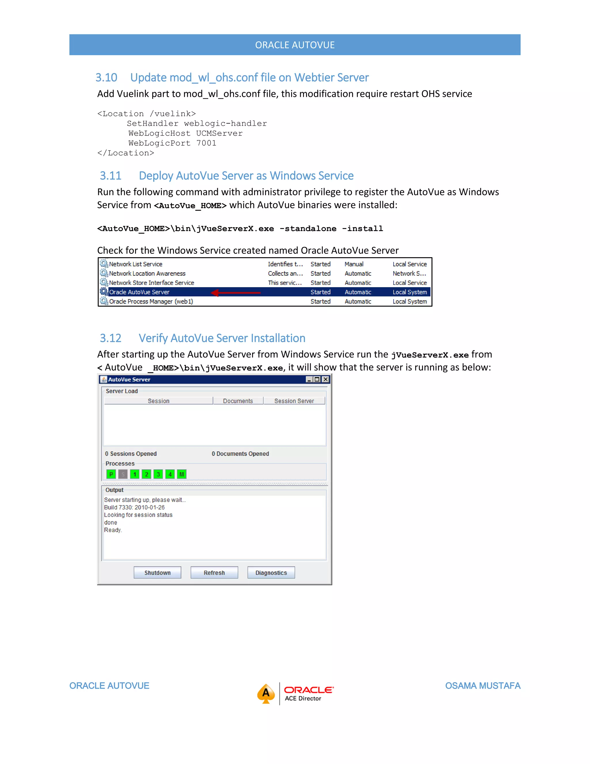 ORACLE AUTOVUE OSAMA MUSTAFA
ORACLE AUTOVUE
3.10 Update mod_wl_ohs.conf file on Webtier Server
Add Vuelink part to mod_wl_ohs.conf file, this modification require restart OHS service
<Location /vuelink>
SetHandler weblogic-handler
WebLogicHost UCMServer
WebLogicPort 7001
</Location>
3.11 Deploy AutoVue Server as Windows Service
Run the following command with administrator privilege to register the AutoVue as Windows
Service from <AutoVue_HOME> which AutoVue binaries were installed:
<AutoVue_HOME>binjVueServerX.exe -standalone -install
Check for the Windows Service created named Oracle AutoVue Server
3.12 Verify AutoVue Server Installation
After starting up the AutoVue Server from Windows Service run the jVueServerX.exe from
< AutoVue _HOME>binjVueServerX.exe, it will show that the server is running as below:
 