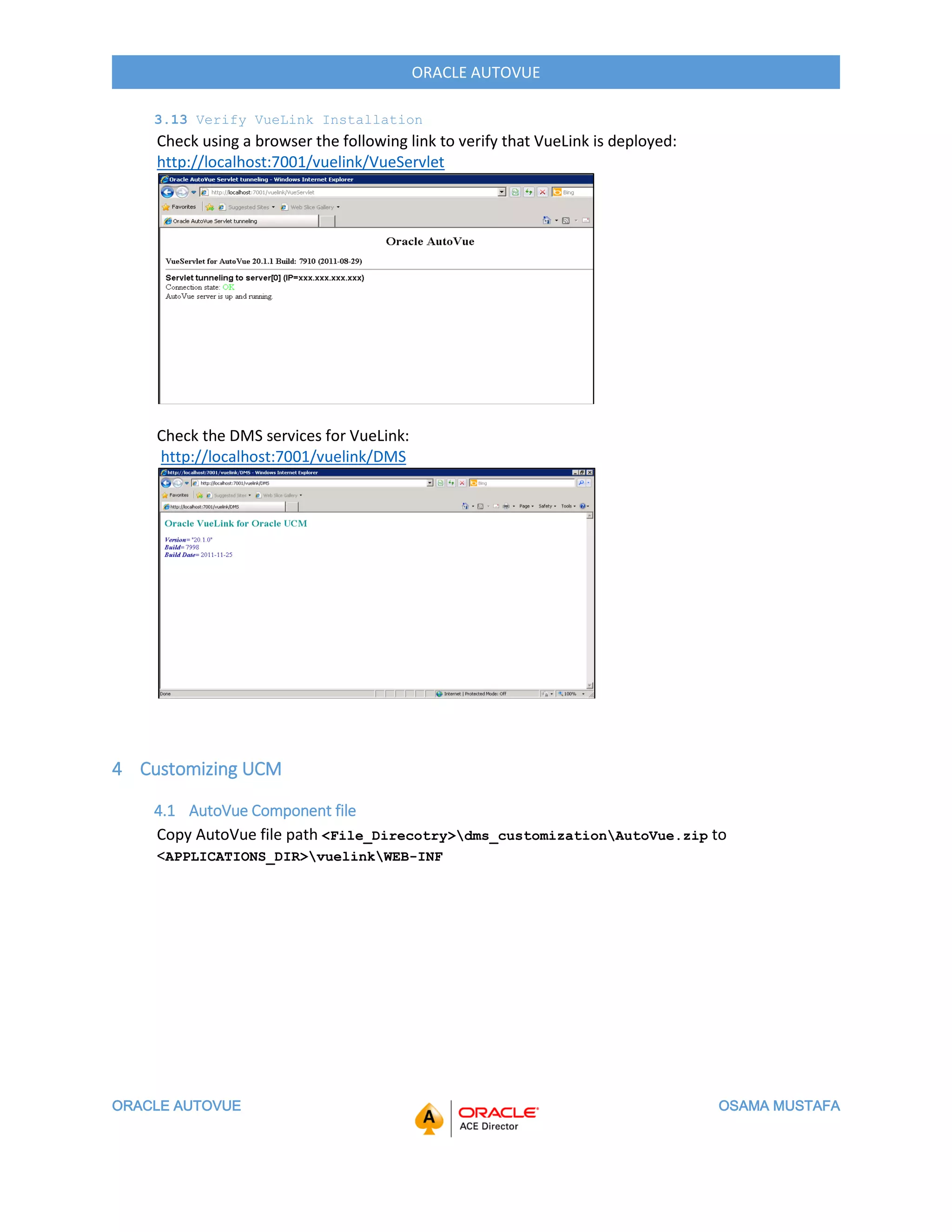 ORACLE AUTOVUE OSAMA MUSTAFA
ORACLE AUTOVUE
3.13 Verify VueLink Installation
Check using a browser the following link to verify that VueLink is deployed:
http://localhost:7001/vuelink/VueServlet
Check the DMS services for VueLink:
http://localhost:7001/vuelink/DMS
4 Customizing UCM
4.1 AutoVue Component file
Copy AutoVue file path <File_Direcotry>dms_customizationAutoVue.zip to
<APPLICATIONS_DIR>vuelinkWEB-INF
 