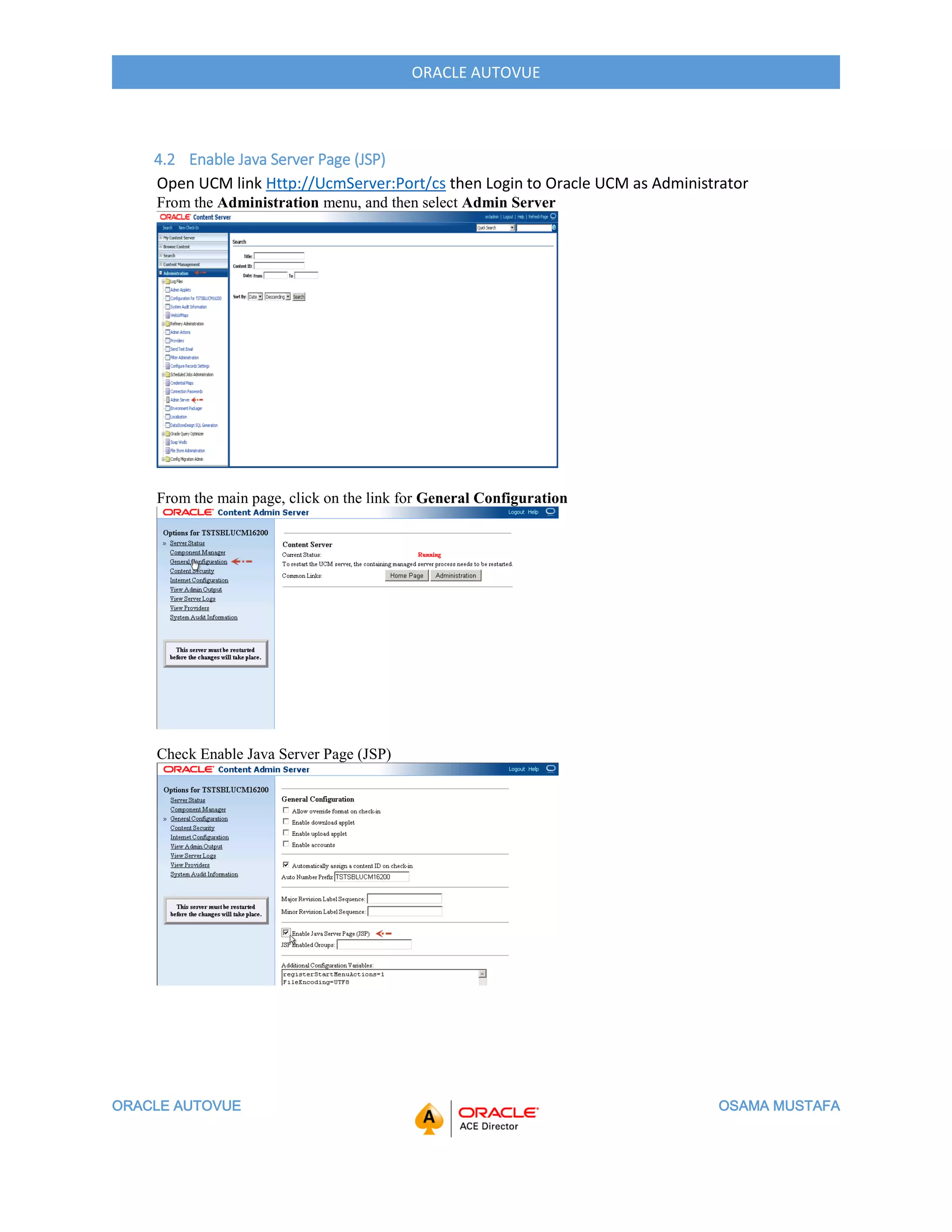 ORACLE AUTOVUE OSAMA MUSTAFA
ORACLE AUTOVUE
4.2 Enable Java Server Page (JSP)
Open UCM link Http://UcmServer:Port/cs then Login to Oracle UCM as Administrator
From the Administration menu, and then select Admin Server
From the main page, click on the link for General Configuration
Check Enable Java Server Page (JSP)
 