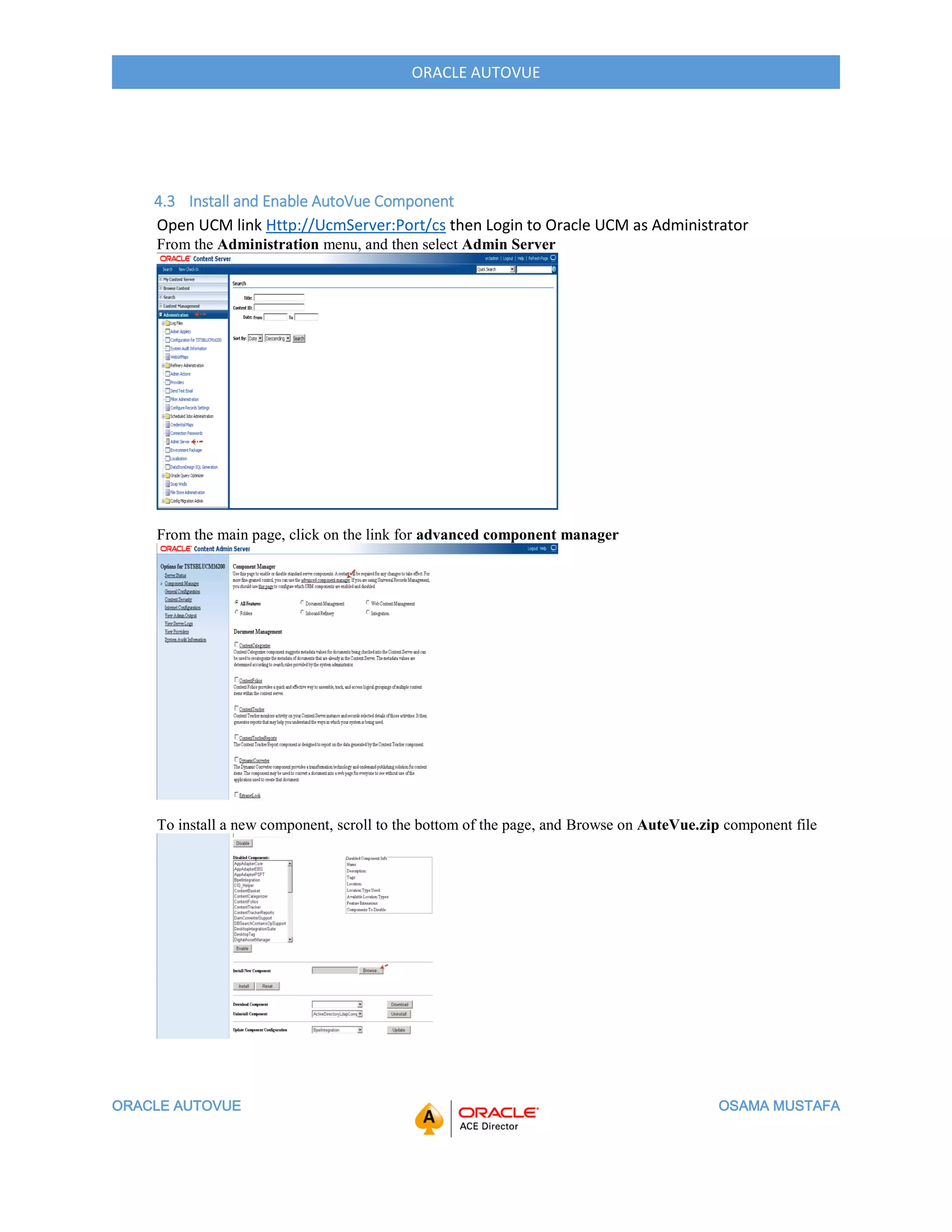 ORACLE AUTOVUE OSAMA MUSTAFA
ORACLE AUTOVUE
4.3 Install and Enable AutoVue Component
Open UCM link Http://UcmServer:Port/cs then Login to Oracle UCM as Administrator
From the Administration menu, and then select Admin Server
From the main page, click on the link for advanced component manager
To install a new component, scroll to the bottom of the page, and Browse on AuteVue.zip component file
 