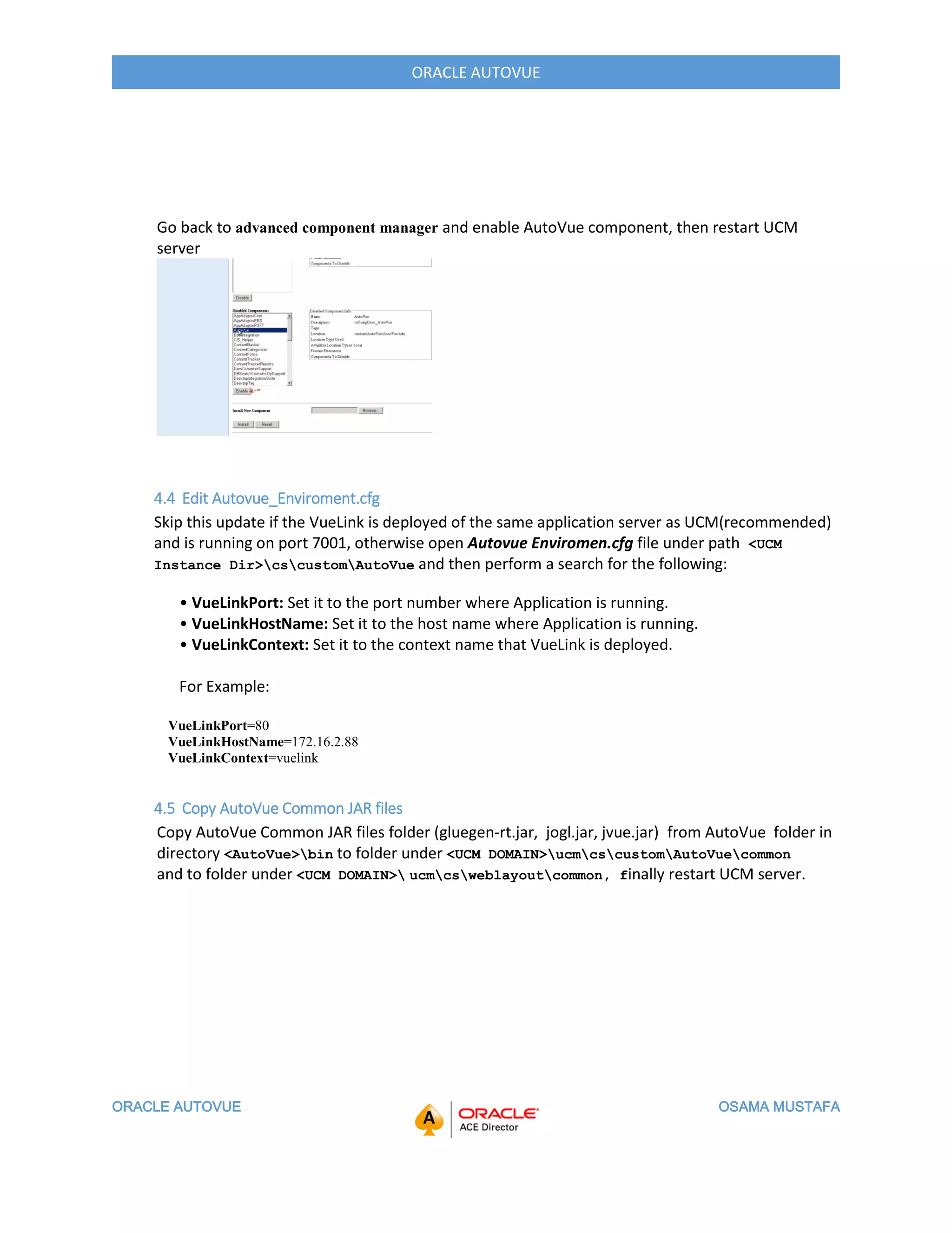 ORACLE AUTOVUE OSAMA MUSTAFA
ORACLE AUTOVUE
Go back to advanced component manager and enable AutoVue component, then restart UCM
server
4.4 Edit Autovue_Enviroment.cfg
Skip this update if the VueLink is deployed of the same application server as UCM(recommended)
and is running on port 7001, otherwise open Autovue Enviromen.cfg file under path <UCM
Instance Dir>cscustomAutoVue and then perform a search for the following:
• VueLinkPort: Set it to the port number where Application is running.
• VueLinkHostName: Set it to the host name where Application is running.
• VueLinkContext: Set it to the context name that VueLink is deployed.
For Example:
VueLinkPort=80
VueLinkHostName=172.16.2.88
VueLinkContext=vuelink
4.5 Copy AutoVue Common JAR files
Copy AutoVue Common JAR files folder (gluegen-rt.jar, jogl.jar, jvue.jar) from AutoVue folder in
directory <AutoVue>bin to folder under <UCM DOMAIN>ucmcscustomAutoVuecommon
and to folder under <UCM DOMAIN> ucmcsweblayoutcommon, finally restart UCM server.
 