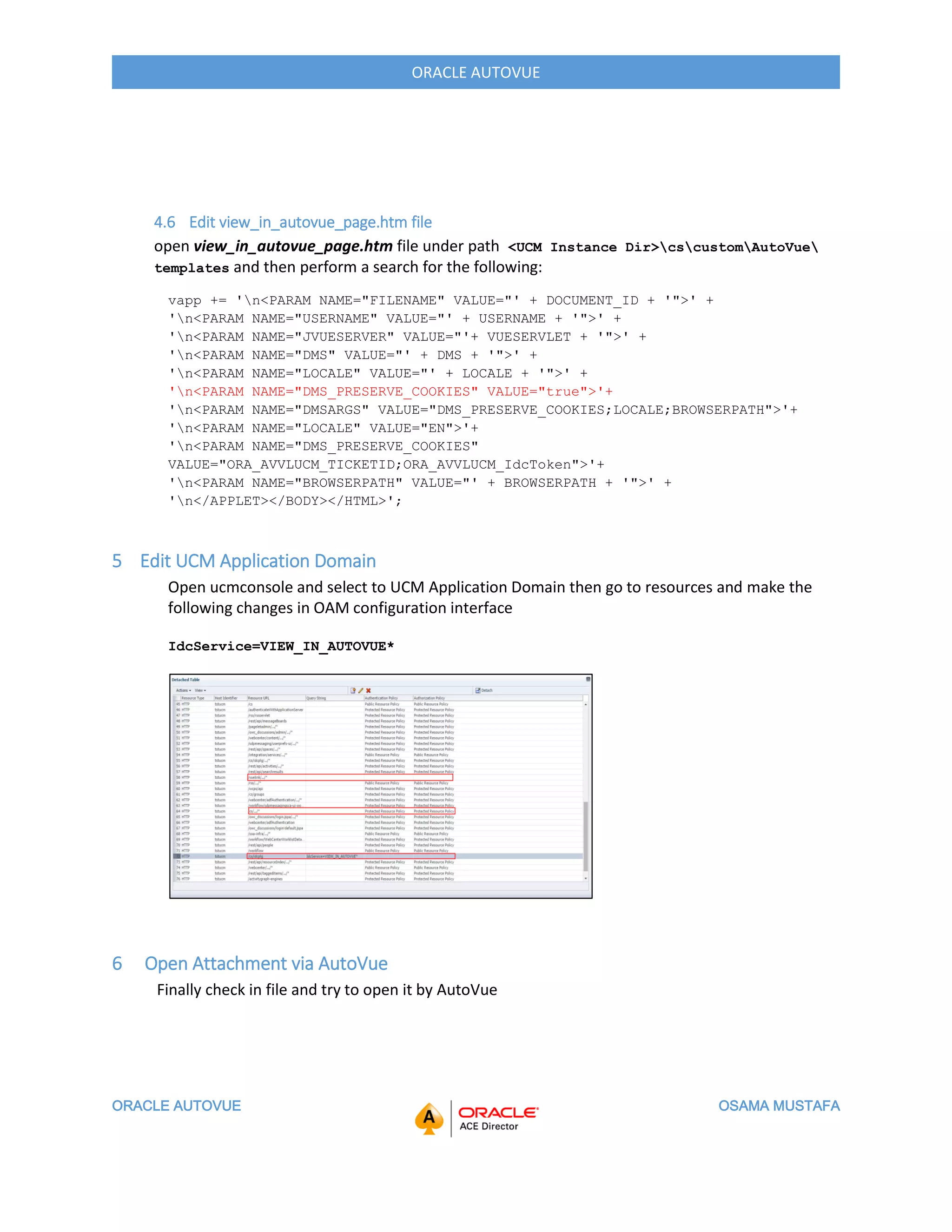 ORACLE AUTOVUE OSAMA MUSTAFA
ORACLE AUTOVUE
4.6 Edit view_in_autovue_page.htm file
open view_in_autovue_page.htm file under path <UCM Instance Dir>cscustomAutoVue
templates and then perform a search for the following:
vapp += 'n<PARAM NAME="FILENAME" VALUE="' + DOCUMENT_ID + '">' +
'n<PARAM NAME="USERNAME" VALUE="' + USERNAME + '">' +
'n<PARAM NAME="JVUESERVER" VALUE="'+ VUESERVLET + '">' +
'n<PARAM NAME="DMS" VALUE="' + DMS + '">' +
'n<PARAM NAME="LOCALE" VALUE="' + LOCALE + '">' +
'n<PARAM NAME="DMS_PRESERVE_COOKIES" VALUE="true">'+
'n<PARAM NAME="DMSARGS" VALUE="DMS_PRESERVE_COOKIES;LOCALE;BROWSERPATH">'+
'n<PARAM NAME="LOCALE" VALUE="EN">'+
'n<PARAM NAME="DMS_PRESERVE_COOKIES"
VALUE="ORA_AVVLUCM_TICKETID;ORA_AVVLUCM_IdcToken">'+
'n<PARAM NAME="BROWSERPATH" VALUE="' + BROWSERPATH + '">' +
'n</APPLET></BODY></HTML>';
5 Edit UCM Application Domain
Open ucmconsole and select to UCM Application Domain then go to resources and make the
following changes in OAM configuration interface
IdcService=VIEW_IN_AUTOVUE*
6 Open Attachment via AutoVue
Finally check in file and try to open it by AutoVue
 