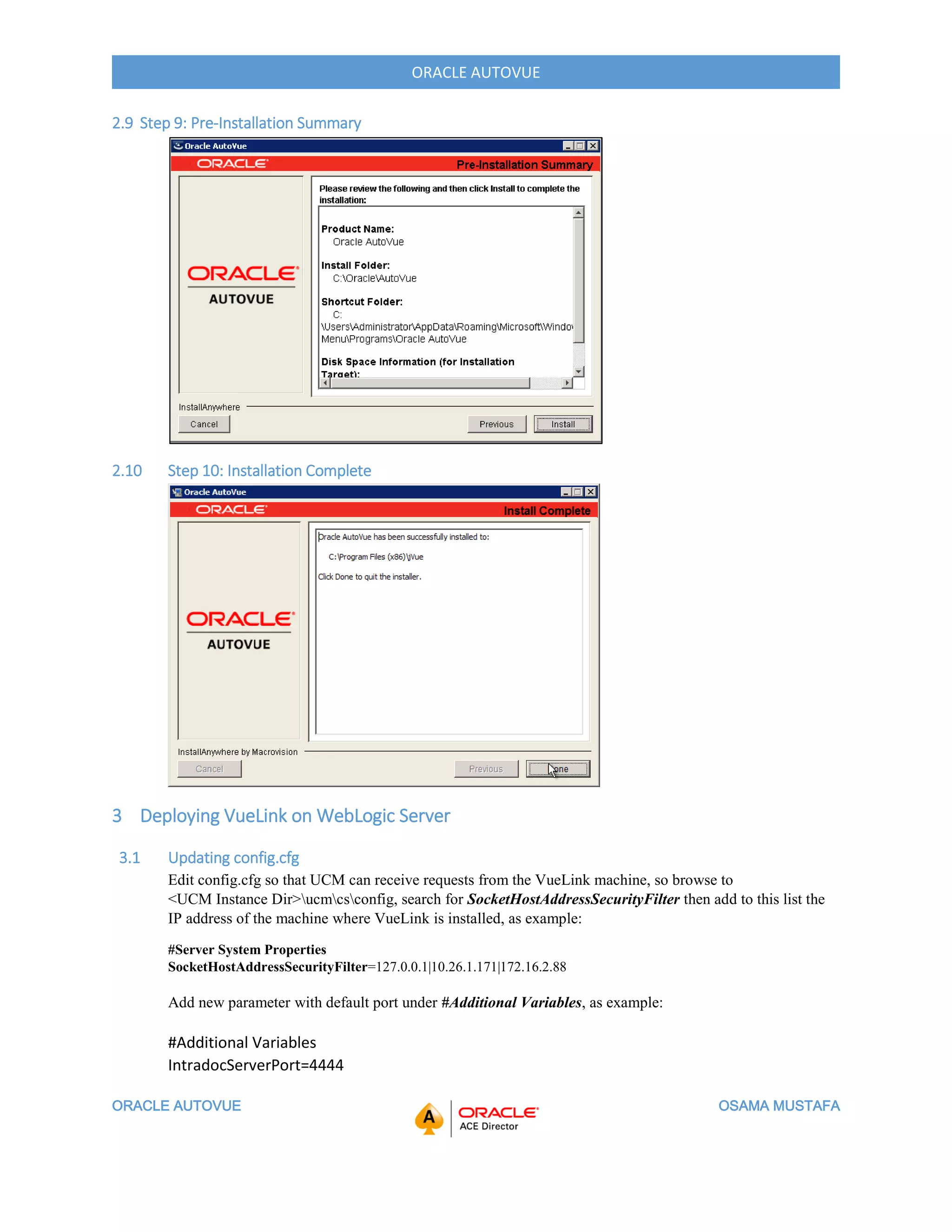 ORACLE AUTOVUE OSAMA MUSTAFA
ORACLE AUTOVUE
2.9 Step 9: Pre-Installation Summary
2.10 Step 10: Installation Complete
3 Deploying VueLink on WebLogic Server
3.1 Updating config.cfg
Edit config.cfg so that UCM can receive requests from the VueLink machine, so browse to
<UCM Instance Dir>ucmcsconfig, search for SocketHostAddressSecurityFilter then add to this list the
IP address of the machine where VueLink is installed, as example:
#Server System Properties
SocketHostAddressSecurityFilter=127.0.0.1|10.26.1.171|172.16.2.88
Add new parameter with default port under #Additional Variables, as example:
#Additional Variables
IntradocServerPort=4444
 