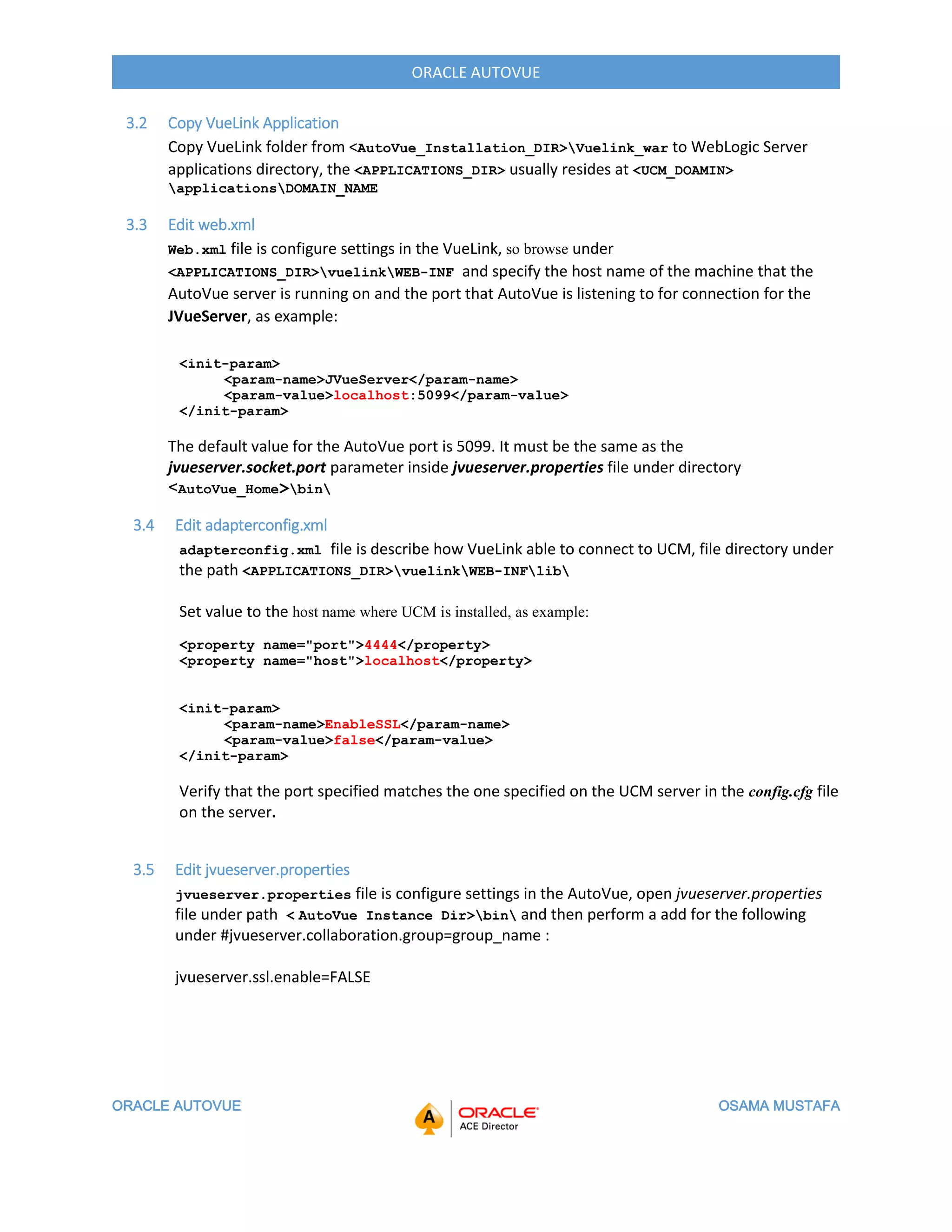 ORACLE AUTOVUE OSAMA MUSTAFA
ORACLE AUTOVUE
3.2 Copy VueLink Application
Copy VueLink folder from <AutoVue_Installation_DIR>Vuelink_war to WebLogic Server
applications directory, the <APPLICATIONS_DIR> usually resides at <UCM_DOAMIN>
applicationsDOMAIN_NAME
3.3 Edit web.xml
Web.xml file is configure settings in the VueLink, so browse under
<APPLICATIONS_DIR>vuelinkWEB-INF and specify the host name of the machine that the
AutoVue server is running on and the port that AutoVue is listening to for connection for the
JVueServer, as example:
<init-param>
<param-name>JVueServer</param-name>
<param-value>localhost:5099</param-value>
</init-param>
The default value for the AutoVue port is 5099. It must be the same as the
jvueserver.socket.port parameter inside jvueserver.properties file under directory
>AutoVue_Home<bin
3.4 Edit adapterconfig.xml
adapterconfig.xml file is describe how VueLink able to connect to UCM, file directory under
the path <APPLICATIONS_DIR>vuelinkWEB-INFlib
Set value to the host name where UCM is installed, as example:
<property name="port">4444</property>
<property name="host">localhost</property>
<init-param>
<param-name>EnableSSL</param-name>
<param-value>false</param-value>
</init-param>
Verify that the port specified matches the one specified on the UCM server in the config.cfg file
on the server.
3.5 Edit jvueserver.properties
jvueserver.properties file is configure settings in the AutoVue, open jvueserver.properties
file under path < AutoVue Instance Dir>bin and then perform a add for the following
under #jvueserver.collaboration.group=group_name :
jvueserver.ssl.enable=FALSE
 