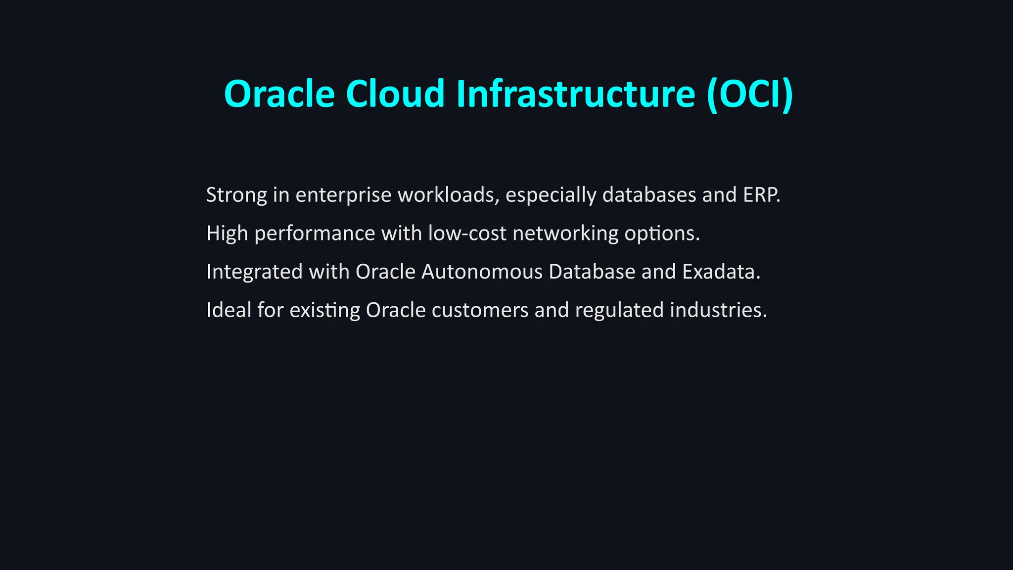 Oracle Cloud Infrastructure (OCI)
Strong in enterprise workloads, especially databases and ERP.
High performance with low-cost networking options.
Integrated with Oracle Autonomous Database and Exadata.
Ideal for existing Oracle customers and regulated industries.
 