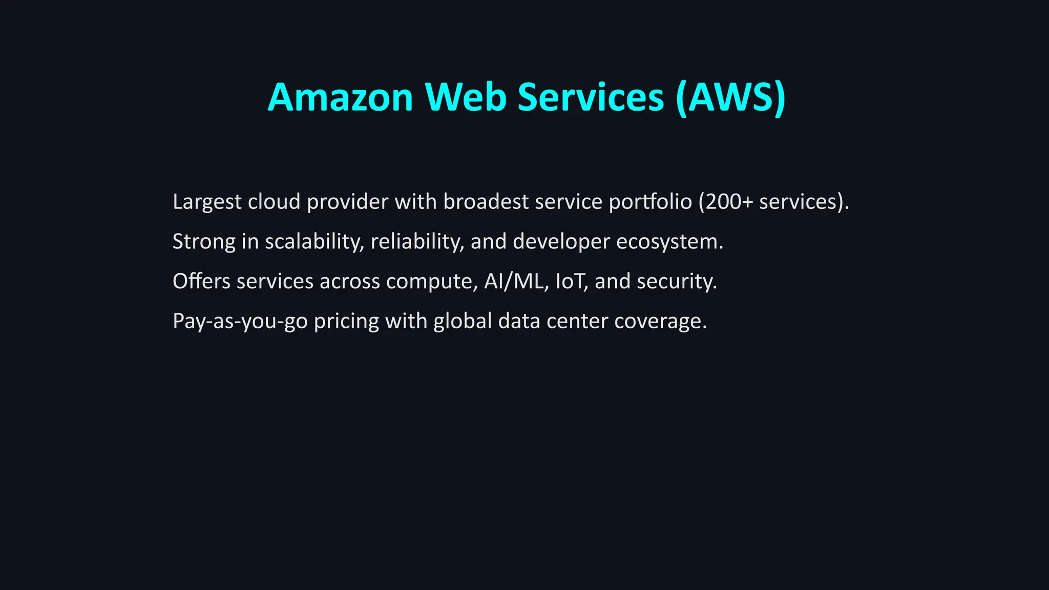 Amazon Web Services (AWS)
Largest cloud provider with broadest service portfolio (200+ services).
Strong in scalability, reliability, and developer ecosystem.
Offers services across compute, AI/ML, IoT, and security.
Pay-as-you-go pricing with global data center coverage.
 