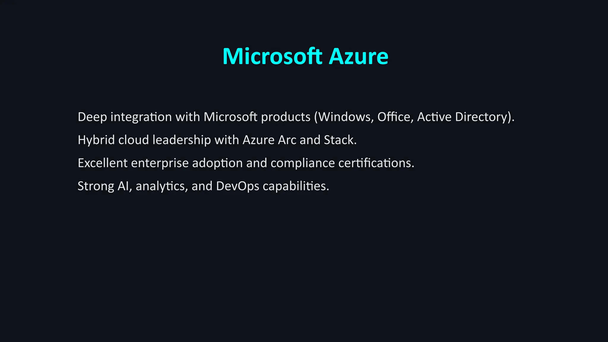 Microsoft Azure
Deep integration with Microsoft products (Windows, Office, Active Directory).
Hybrid cloud leadership with Azure Arc and Stack.
Excellent enterprise adoption and compliance certifications.
Strong AI, analytics, and DevOps capabilities.
 