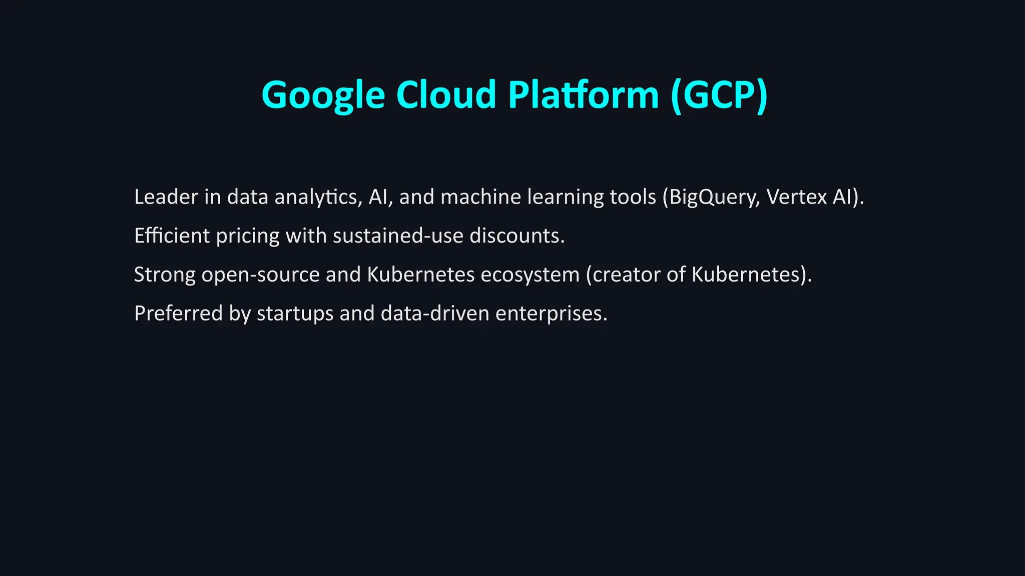 Google Cloud Platform (GCP)
Leader in data analytics, AI, and machine learning tools (BigQuery, Vertex AI).
Efficient pricing with sustained-use discounts.
Strong open-source and Kubernetes ecosystem (creator of Kubernetes).
Preferred by startups and data-driven enterprises.
 