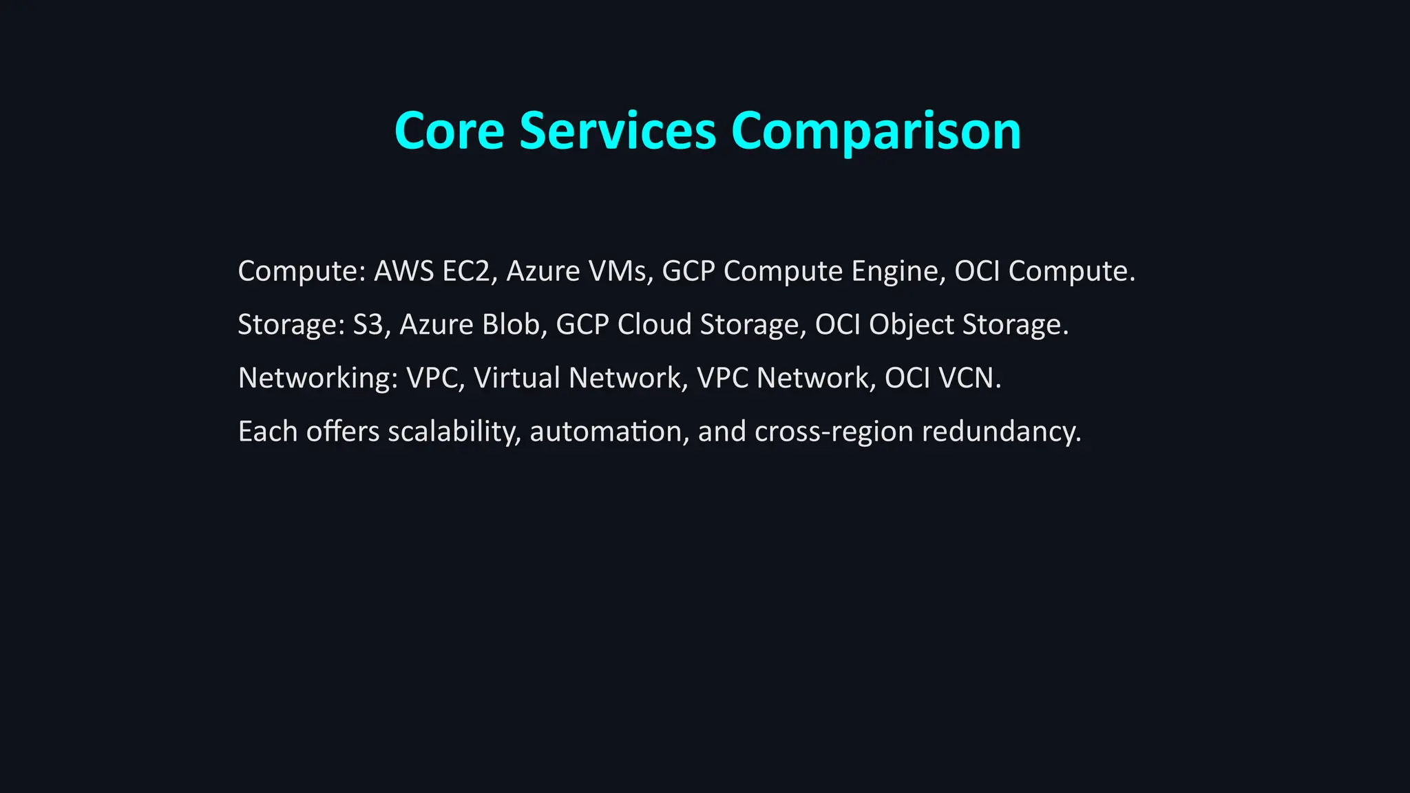 Core Services Comparison
Compute: AWS EC2, Azure VMs, GCP Compute Engine, OCI Compute.
Storage: S3, Azure Blob, GCP Cloud Storage, OCI Object Storage.
Networking: VPC, Virtual Network, VPC Network, OCI VCN.
Each offers scalability, automation, and cross-region redundancy.
 