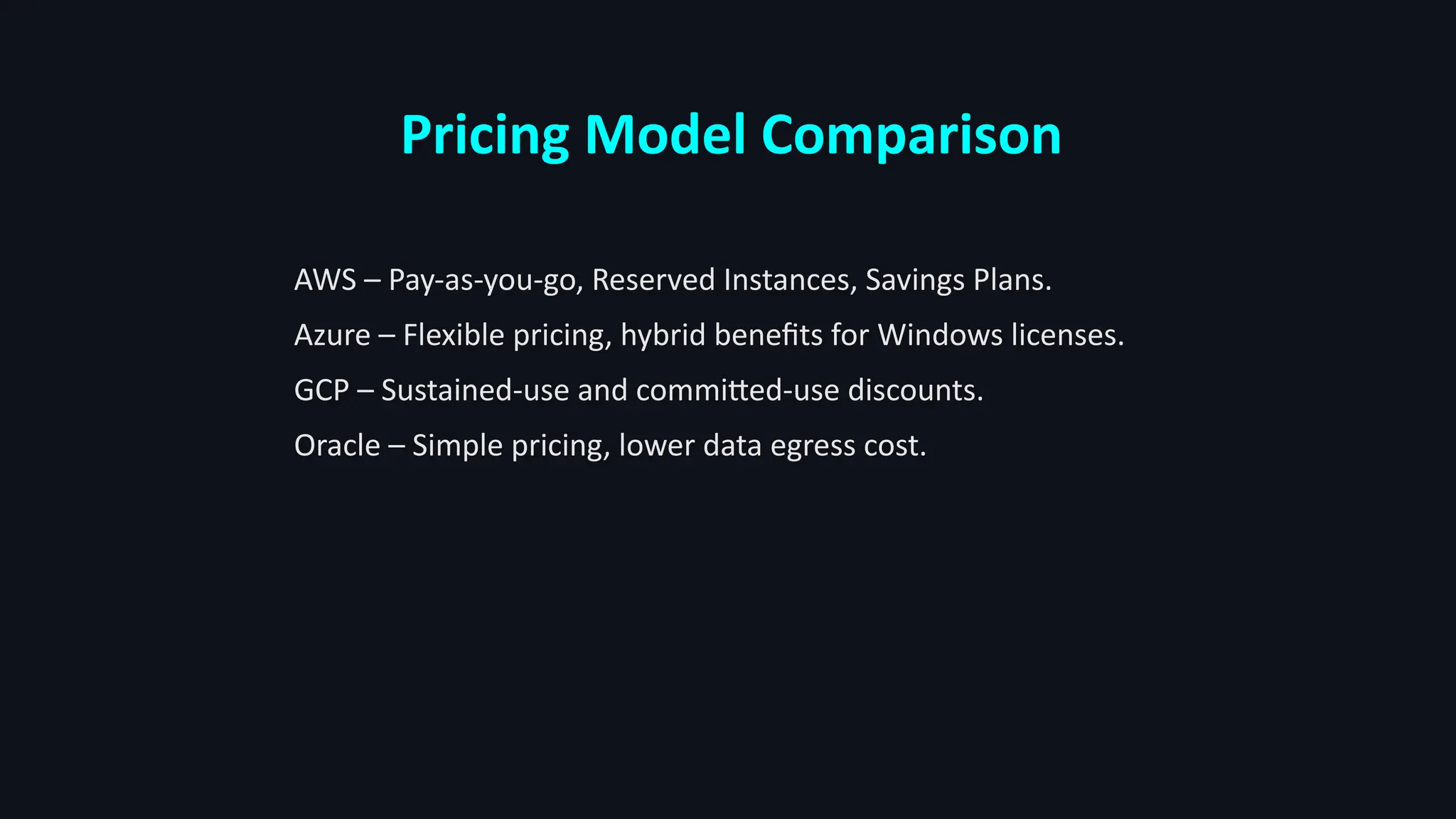 Pricing Model Comparison
AWS – Pay-as-you-go, Reserved Instances, Savings Plans.
Azure – Flexible pricing, hybrid benefits for Windows licenses.
GCP – Sustained-use and committed-use discounts.
Oracle – Simple pricing, lower data egress cost.
 