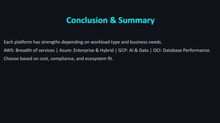 Conclusion & Summary
Each platform has strengths depending on workload type and business needs.
AWS: Breadth of services | Azure: Enterprise & Hybrid | GCP: AI & Data | OCI: Database Performance.
Choose based on cost, compliance, and ecosystem fit.
 