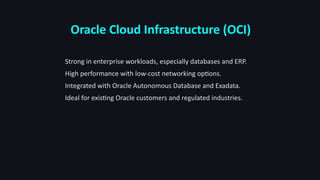 Oracle Cloud Infrastructure (OCI)
Strong in enterprise workloads, especially databases and ERP.
High performance with low-cost networking options.
Integrated with Oracle Autonomous Database and Exadata.
Ideal for existing Oracle customers and regulated industries.
 