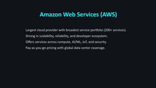 Amazon Web Services (AWS)
Largest cloud provider with broadest service portfolio (200+ services).
Strong in scalability, reliability, and developer ecosystem.
Offers services across compute, AI/ML, IoT, and security.
Pay-as-you-go pricing with global data center coverage.
 