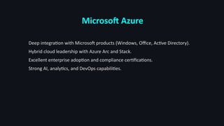 Microsoft Azure
Deep integration with Microsoft products (Windows, Office, Active Directory).
Hybrid cloud leadership with Azure Arc and Stack.
Excellent enterprise adoption and compliance certifications.
Strong AI, analytics, and DevOps capabilities.
 