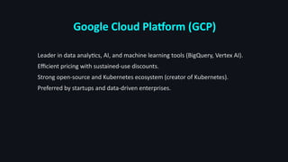 Google Cloud Platform (GCP)
Leader in data analytics, AI, and machine learning tools (BigQuery, Vertex AI).
Efficient pricing with sustained-use discounts.
Strong open-source and Kubernetes ecosystem (creator of Kubernetes).
Preferred by startups and data-driven enterprises.
 