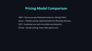 Pricing Model Comparison
AWS – Pay-as-you-go, Reserved Instances, Savings Plans.
Azure – Flexible pricing, hybrid benefits for Windows licenses.
GCP – Sustained-use and committed-use discounts.
Oracle – Simple pricing, lower data egress cost.
 