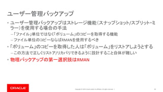 Copyright © 2019, Oracle and/or its affiliates. All rights reserved. |
ユーザー管理バックアップ
• ユーザー管理バックアップはストレージ機能（スナップショット/スプリット・ミ
ラー）を使用する場合の手法
– 「ファイル」単位ではなく「ボリューム」のコピーを取得する機能
– ファイル単位のコピーならばRMANを使用するべき
• 「ボリューム」のコピーを取得した人は「ボリューム」をリストアしようとする
– この方法で正しくリストア/リカバリできるように設計すること自体が難しい
• 物理バックアップの第一選択肢はRMAN
31
 