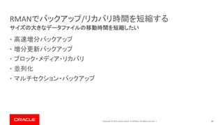 Copyright © 2019, Oracle and/or its affiliates. All rights reserved. |
RMANでバックアップ/リカバリ時間を短縮する
• 高速増分バックアップ
• 増分更新バックアップ
• ブロック・メディア・リカバリ
• 並列化
• マルチセクション・バックアップ
38
サイズの大きなデータファイルの移動時間を短縮したい
 