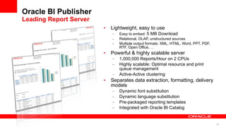 Oracle BI Publisher Leading Report Server Lightweight, easy to use Easy to embed:  5 MB Download Relational, OLAP, unstructured sources  Multiple output formats: XML, HTML, Word, PPT, PDF, RTF, Open Office, … Powerful & highly scalable server 1,000,000 Reports/Hour on 2 CPUs Highly scalable: Optimal resource and print queue management Active-Active clustering Separates data extraction, formatting, delivery models Dynamic font substitution Dynamic language substitution Pre-packaged reporting templates Integrated with Oracle BI Catalog 