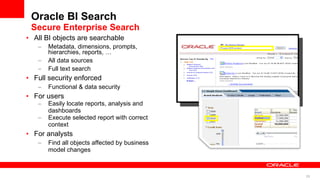 Oracle BI Search Secure Enterprise Search All BI objects are searchable Metadata, dimensions, prompts, hierarchies, reports, … All data sources Full text search Full security enforced Functional & data security For users Easily locate reports, analysis and dashboards Execute selected report with correct context For analysts Find all objects affected by business model changes 