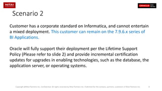 Scenario 2 
Customer has a corporate standard on Informatica, and cannot entertain a mixed deployment. This customer can remain on the 7.9.6.x series of BI Applications. 
Oracle will fully support their deployment per the Lifetime Support Policy (Please refer to slide 2) and provide incremental certification updates for upgrades in enabling technologies, such as the database, the application server, or operating systems. Copyright @Nitai Partners Inc. Confidential. All rights reserved by Nitai Partners Inc. Published for the contacts, partners, customers of Nitai Partners Inc 8 
 