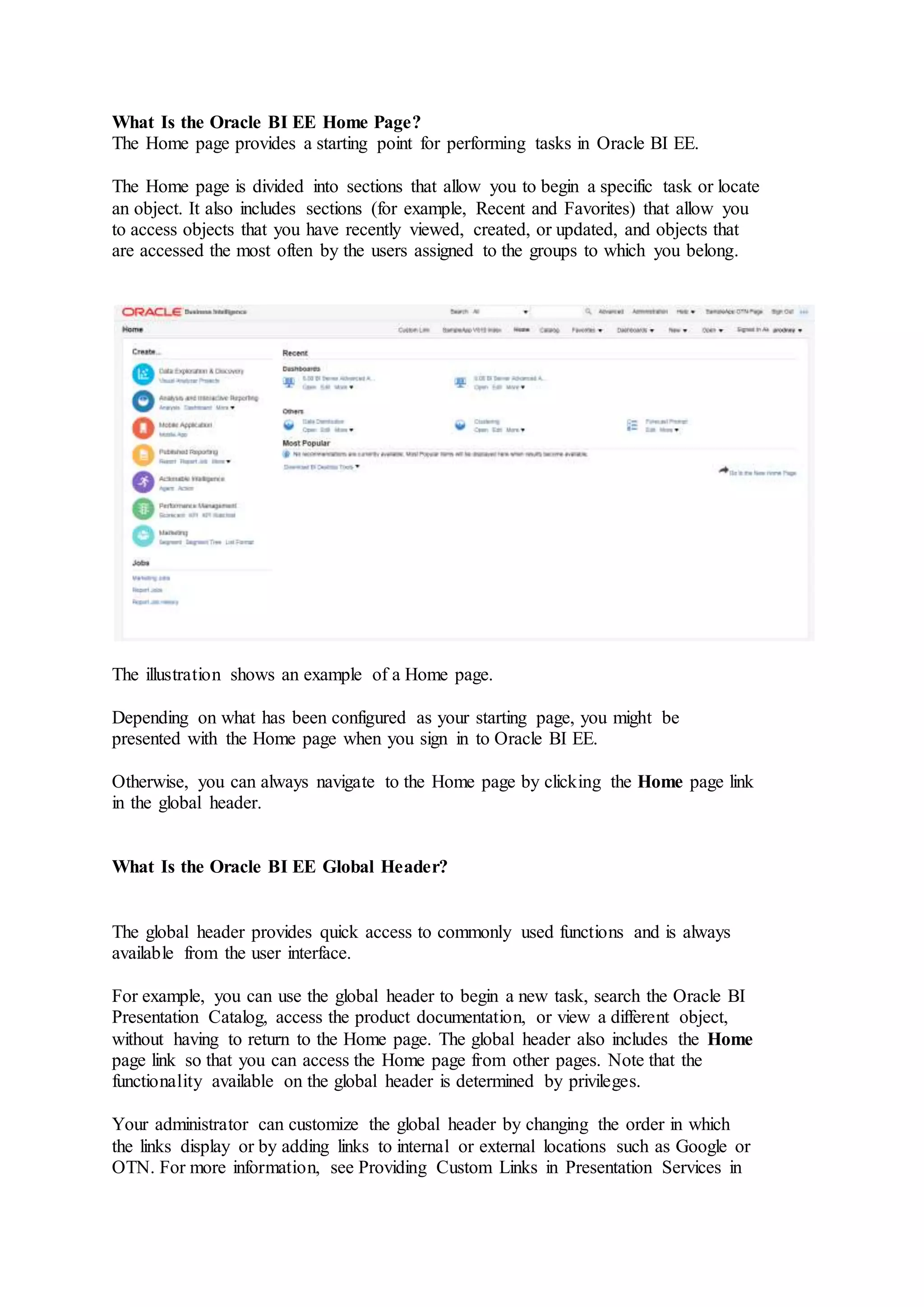 What Is the Oracle BI EE Home Page?
The Home page provides a starting point for performing tasks in Oracle BI EE.
The Home page is divided into sections that allow you to begin a specific task or locate
an object. It also includes sections (for example, Recent and Favorites) that allow you
to access objects that you have recently viewed, created, or updated, and objects that
are accessed the most often by the users assigned to the groups to which you belong.
The illustration shows an example of a Home page.
Depending on what has been configured as your starting page, you might be
presented with the Home page when you sign in to Oracle BI EE.
Otherwise, you can always navigate to the Home page by clicking the Home page link
in the global header.
What Is the Oracle BI EE Global Header?
The global header provides quick access to commonly used functions and is always
available from the user interface.
For example, you can use the global header to begin a new task, search the Oracle BI
Presentation Catalog, access the product documentation, or view a different object,
without having to return to the Home page. The global header also includes the Home
page link so that you can access the Home page from other pages. Note that the
functionality available on the global header is determined by privileges.
Your administrator can customize the global header by changing the order in which
the links display or by adding links to internal or external locations such as Google or
OTN. For more information, see Providing Custom Links in Presentation Services in
 