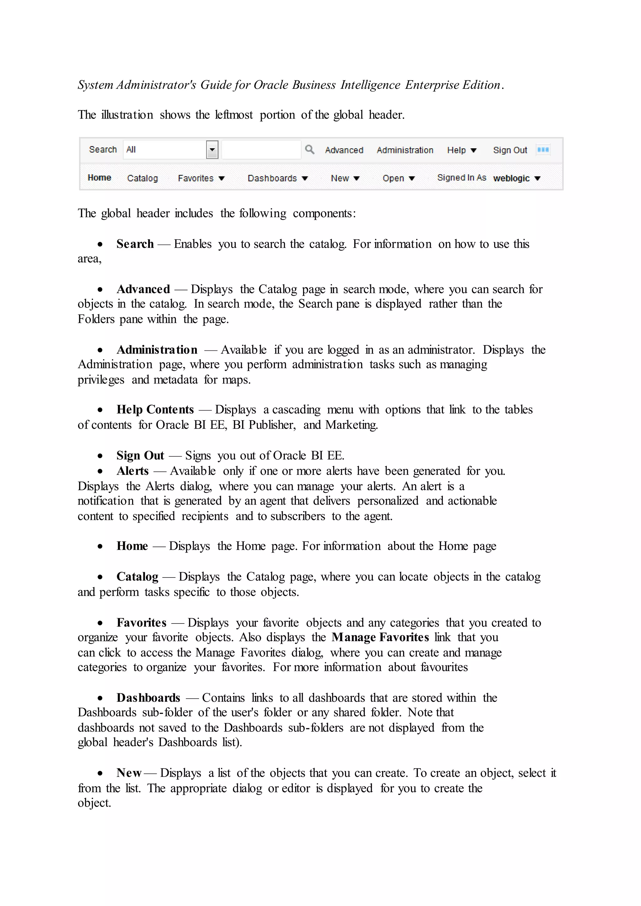 System Administrator's Guide for Oracle Business Intelligence Enterprise Edition.
The illustration shows the leftmost portion of the global header.
The global header includes the following components:
 Search — Enables you to search the catalog. For information on how to use this
area,
 Advanced — Displays the Catalog page in search mode, where you can search for
objects in the catalog. In search mode, the Search pane is displayed rather than the
Folders pane within the page.
 Administration — Available if you are logged in as an administrator. Displays the
Administration page, where you perform administration tasks such as managing
privileges and metadata for maps.
 Help Contents — Displays a cascading menu with options that link to the tables
of contents for Oracle BI EE, BI Publisher, and Marketing.
 Sign Out — Signs you out of Oracle BI EE.
 Alerts — Available only if one or more alerts have been generated for you.
Displays the Alerts dialog, where you can manage your alerts. An alert is a
notification that is generated by an agent that delivers personalized and actionable
content to specified recipients and to subscribers to the agent.
 Home — Displays the Home page. For information about the Home page
 Catalog — Displays the Catalog page, where you can locate objects in the catalog
and perform tasks specific to those objects.
 Favorites — Displays your favorite objects and any categories that you created to
organize your favorite objects. Also displays the Manage Favorites link that you
can click to access the Manage Favorites dialog, where you can create and manage
categories to organize your favorites. For more information about favourites
 Dashboards — Contains links to all dashboards that are stored within the
Dashboards sub-folder of the user's folder or any shared folder. Note that
dashboards not saved to the Dashboards sub-folders are not displayed from the
global header's Dashboards list).
 New — Displays a list of the objects that you can create. To create an object, select it
from the list. The appropriate dialog or editor is displayed for you to create the
object.
 