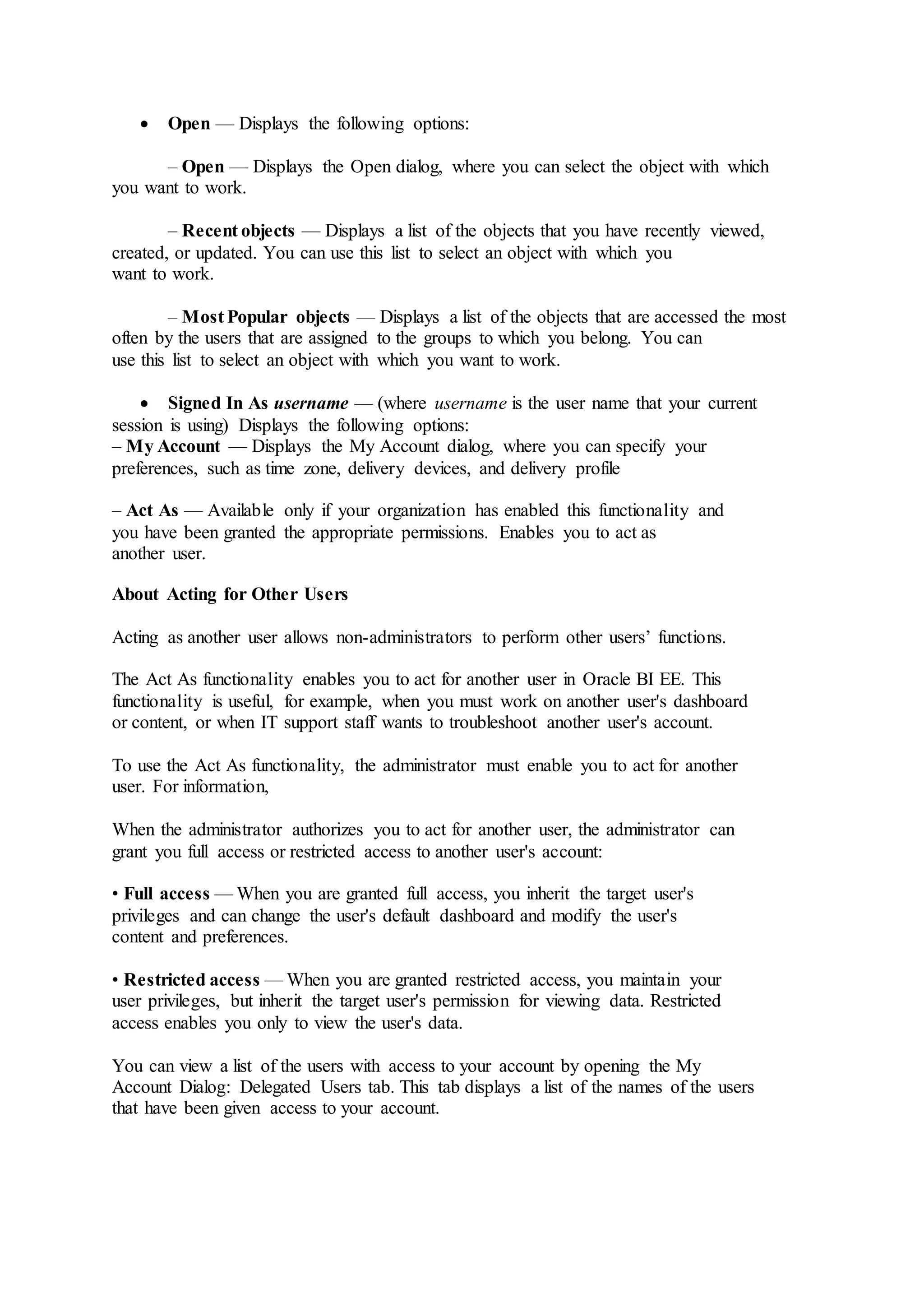  Open — Displays the following options:
– Open — Displays the Open dialog, where you can select the object with which
you want to work.
– Recent objects — Displays a list of the objects that you have recently viewed,
created, or updated. You can use this list to select an object with which you
want to work.
– Most Popular objects — Displays a list of the objects that are accessed the most
often by the users that are assigned to the groups to which you belong. You can
use this list to select an object with which you want to work.
 Signed In As username — (where username is the user name that your current
session is using) Displays the following options:
– My Account — Displays the My Account dialog, where you can specify your
preferences, such as time zone, delivery devices, and delivery profile
– Act As — Available only if your organization has enabled this functionality and
you have been granted the appropriate permissions. Enables you to act as
another user.
About Acting for Other Users
Acting as another user allows non-administrators to perform other users’ functions.
The Act As functionality enables you to act for another user in Oracle BI EE. This
functionality is useful, for example, when you must work on another user's dashboard
or content, or when IT support staff wants to troubleshoot another user's account.
To use the Act As functionality, the administrator must enable you to act for another
user. For information,
When the administrator authorizes you to act for another user, the administrator can
grant you full access or restricted access to another user's account:
• Full access — When you are granted full access, you inherit the target user's
privileges and can change the user's default dashboard and modify the user's
content and preferences.
• Restricted access — When you are granted restricted access, you maintain your
user privileges, but inherit the target user's permission for viewing data. Restricted
access enables you only to view the user's data.
You can view a list of the users with access to your account by opening the My
Account Dialog: Delegated Users tab. This tab displays a list of the names of the users
that have been given access to your account.
 
