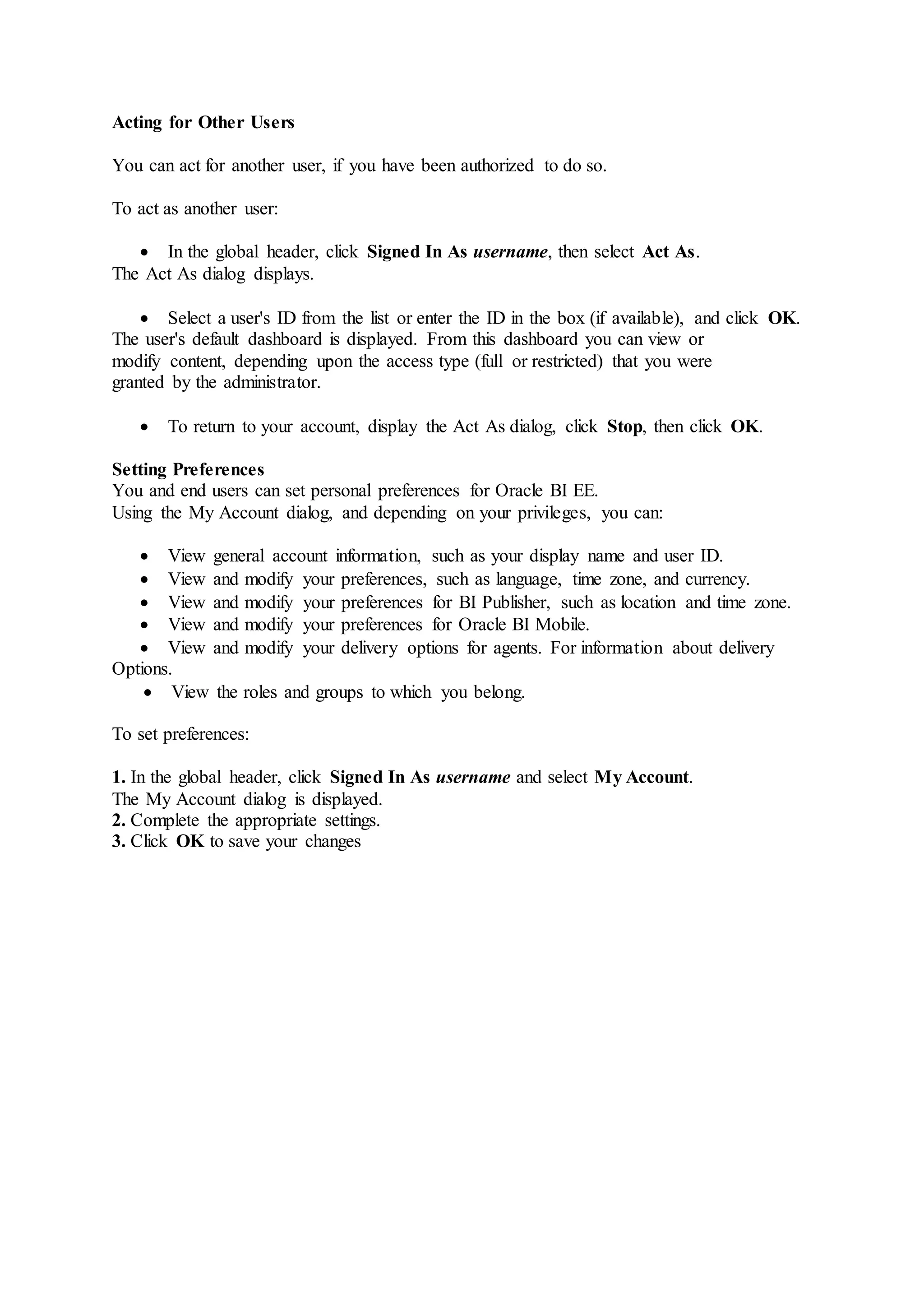 Acting for Other Users
You can act for another user, if you have been authorized to do so.
To act as another user:
 In the global header, click Signed In As username, then select Act As.
The Act As dialog displays.
 Select a user's ID from the list or enter the ID in the box (if available), and click OK.
The user's default dashboard is displayed. From this dashboard you can view or
modify content, depending upon the access type (full or restricted) that you were
granted by the administrator.
 To return to your account, display the Act As dialog, click Stop, then click OK.
Setting Preferences
You and end users can set personal preferences for Oracle BI EE.
Using the My Account dialog, and depending on your privileges, you can:
 View general account information, such as your display name and user ID.
 View and modify your preferences, such as language, time zone, and currency.
 View and modify your preferences for BI Publisher, such as location and time zone.
 View and modify your preferences for Oracle BI Mobile.
 View and modify your delivery options for agents. For information about delivery
Options.
 View the roles and groups to which you belong.
To set preferences:
1. In the global header, click Signed In As username and select My Account.
The My Account dialog is displayed.
2. Complete the appropriate settings.
3. Click OK to save your changes
 