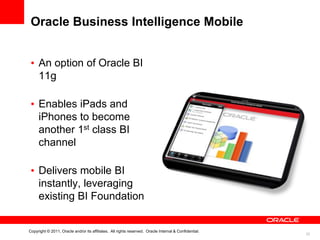 Oracle Business Intelligence Mobile


 • An option of Oracle BI
   11g

 • Enables iPads and
   iPhones to become
   another 1st class BI
   channel

 • Delivers mobile BI
   instantly, leveraging
   existing BI Foundation


Copyright © 2011, Oracle and/or its affiliates. All rights reserved. Oracle Internal & Confidential.
                                                                                                       22
 