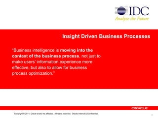 Insight Driven Business Processes

“Business intelligence is moving into the
context of the business process, not just to
make users’ information experience more
effective, but also to allow for business
process optimization.”




 Copyright © 2011, Oracle and/or its affiliates. All rights reserved. Oracle Internal & Confidential.
                                                                                                        10
 
