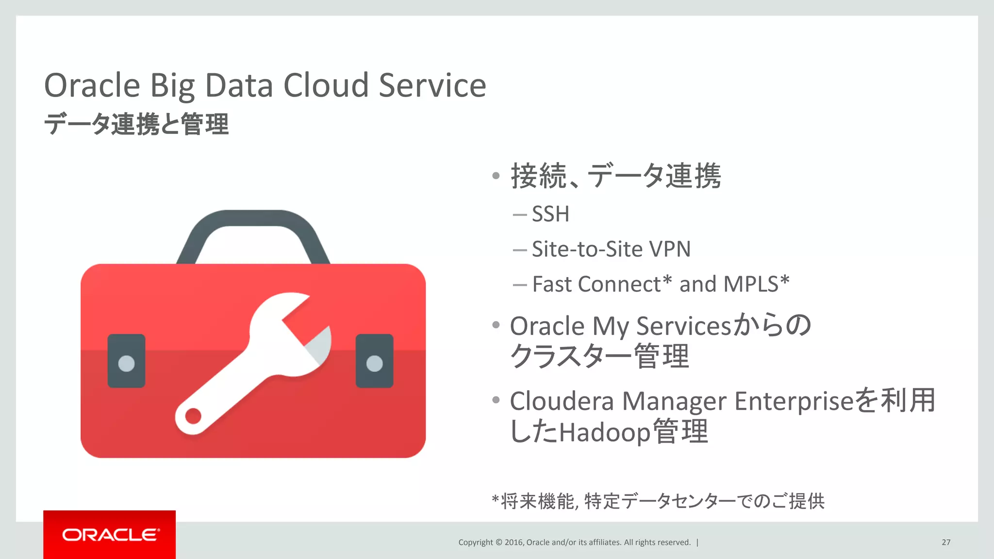 Copyright © 2016, Oracle and/or its affiliates. All rights reserved. |
next = lineNext.getQuantity();
}
if (!q.isEmpty() && (prev.isEmpty() || (eq(q, prev) && gt(q, next)))) {
state = "S";
return state;
}
if (gt(q, prev) && gt(q, next)) {
state = "T";
return state;
}
if (lt(q, prev) && lt(q, next)) {
state = "B";
return state;
}
if (!q.isEmpty() && (next.isEmpty() || (gt(q, prev) && eq(q, next)))) {
state = "E";
return state;
}
if (q.isEmpty() || eq(q, prev)) {
state = "F";
return state;
}
return state;
}
private boolean eq(String a, String b) {
if (a.isEmpty() || b.isEmpty()) {
return false;
}
return a.equals(b);
}
private boolean gt(String a, String b) {
if (a.isEmpty() || b.isEmpty()) {
return false;
}
return Double.parseDouble(a) > Double.parseDouble(b);
}
private boolean lt(String a, String b) {
if (a.isEmpty() || b.isEmpty()) {
return false;
}
return Double.parseDouble(a) < Double.parseDouble(b);
}
public String getState() {
return this.state;
}
}
BagFactory bagFactory = BagFactory.getInstance();
@Override
public Tuple exec(Tuple input) throws IOException {
long c = 0;
String line = "";
String pbkey = "";
V0Line nextLine;
V0Line thisLine;
V0Line processLine;
V0Line evalLine = null;
V0Line prevLine;
boolean noMoreValues = false;
String matchList = "";
ArrayList<V0Line> lineFifo = new ArrayList<V0Line>();
boolean finished = false;
DataBag output = bagFactory.newDefaultBag();
if (input == null) {
return null;
}
if (input.size() == 0) {
return null;
}
Object o = input.get(0);
if (o == null) {
return null;
}
//Object o = input.get(0);
if (!(o instanceof DataBag)) {
int errCode = 2114;
SELECT first_x, last_z
FROM ticker MATCH_RECOGNIZE (
PARTITION BY name ORDER BY time
MEASURES FIRST(x.time) AS first_x,
LAST(z.time) AS last_z
ONE ROW PER MATCH
PATTERN (X+ Y+ W+ Z+)
DEFINE X AS (price < PREV(price)),
Y AS (price > PREV(price)),
W AS (price < PREV(price)),
Z AS (price > PREV(price) AND
z.time - FIRST(x.time) <= 7 ))
250行以上の Java UDF 12 行のOracle SQL
Oracle SQLなら、20倍もコードが少なくて済む
しかも標準機能としてサポートされる
10:00 10:05 10:10 10:15 10:20 10:25
Oracle SQLの豊富な分析関数 例：パターンマッチング
例：機器ログでのDouble Bottom (W)パターンを検出するパターンマッチング
27
3.他クラウドとの密連携
 