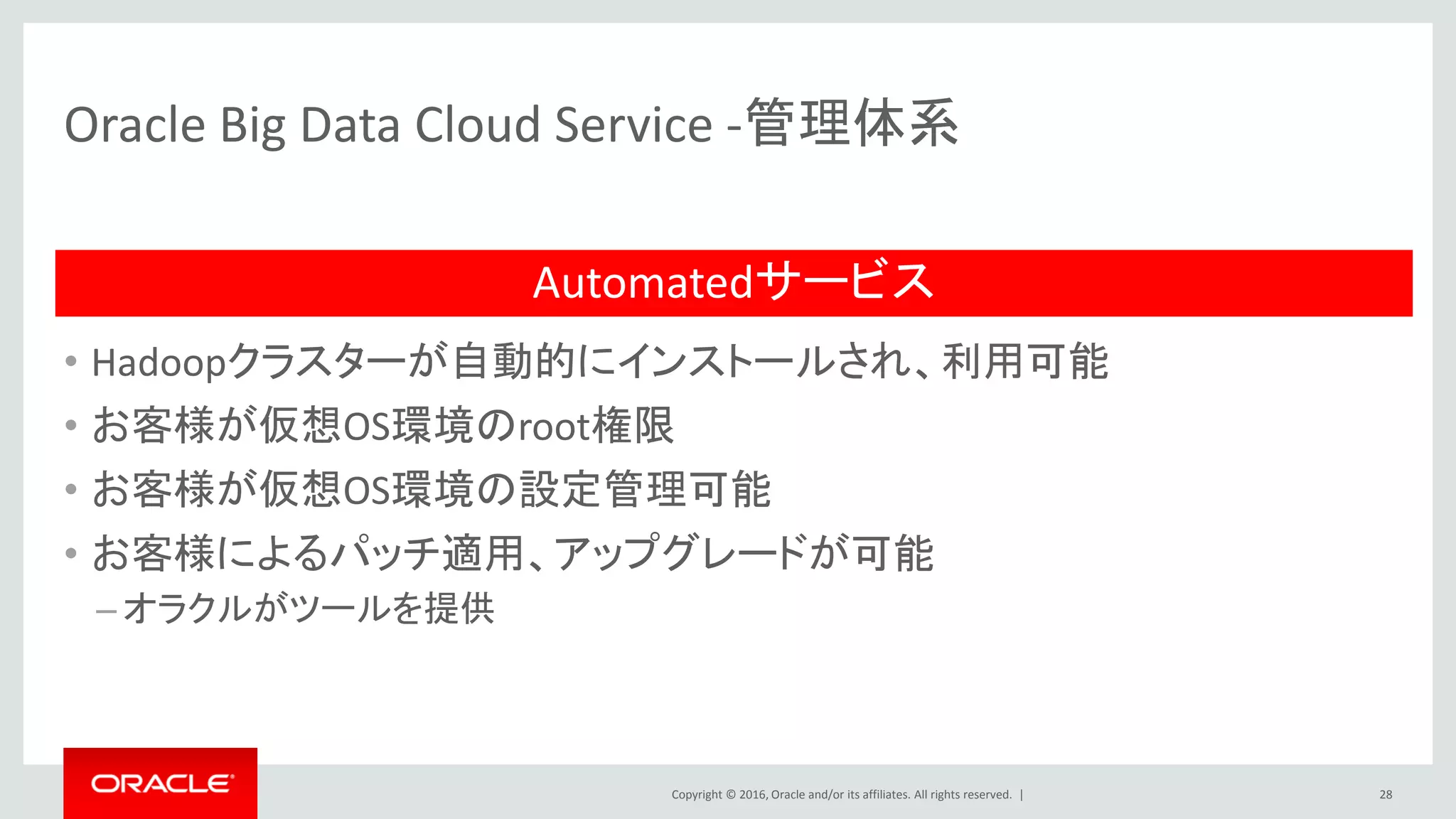 Copyright © 2016, Oracle and/or its affiliates. All rights reserved. |
Oracle Big Data SQL
Oracle Exadataで培った高速化技術、強固なセキュリティ機能をHadoopにも実装
HDFS
DataNode
HDFS
NameNode
DBHadoop
28
B1 – Movie_ID
Min: 1001
Max: 1609
B2 – Movie_ID
Min: 1909
Max: 13010
✓
✗
HDFS
DataNode
• Storage Index：
スキャン対象を絞込み、クエリ時間とデータIOを削減
–データブロック毎のIndexの最大値と最小値を作成
–スキャン前に目的のデータがブロック内にあるか確認
–なければスキャン対象から外す
• Smart Scan：
ローカルでの絞り込み・データ転送の極小化
–Hadoopのデータノードに並列にデータアクセス
–Hadoopのデータノードで行と列の絞り込みを実行
–移動するデータを極小化
• データベースのセキュリティ制御：
–マスキング/リダクション
–仮想プライベートデータベース
–ファイングレインアクセス制御
SSN SALARY
111-11-XXXX 125275
222-22-YYYY 250950
333-33-ZZZZ 32000
Movie_ID=1109
3.他クラウドとの密連携
 