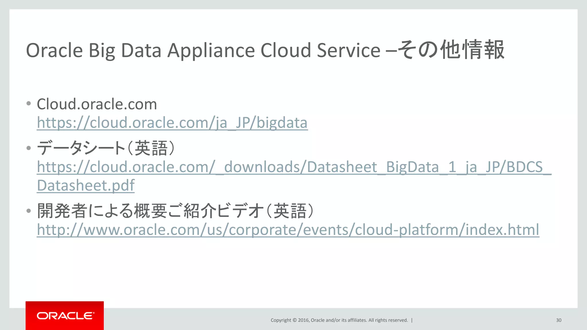 Copyright © 2016, Oracle and/or its affiliates. All rights reserved. |
近日リリース予定
Oracle Table Access for Hadoop and Spark
（Oracle Big Data Cloud Service機能）
Hive、Sark SQL、ImpalaといったHadoopからOracle Databaseのデータにアクセス
HCatalog
StorageHandler
JDBC
• Oracle DBからのデータの
移動の必要なく、Hive SQL,
Spark SQLからOracle DBのデー
タにアクセス可能
• Hadoopからのデータ
アクセスを並列化し、高速
かつセキュアに実現
30
3.他クラウドとの密連携
Big Data
Cloud Service
Exadata
Cloud Service
 