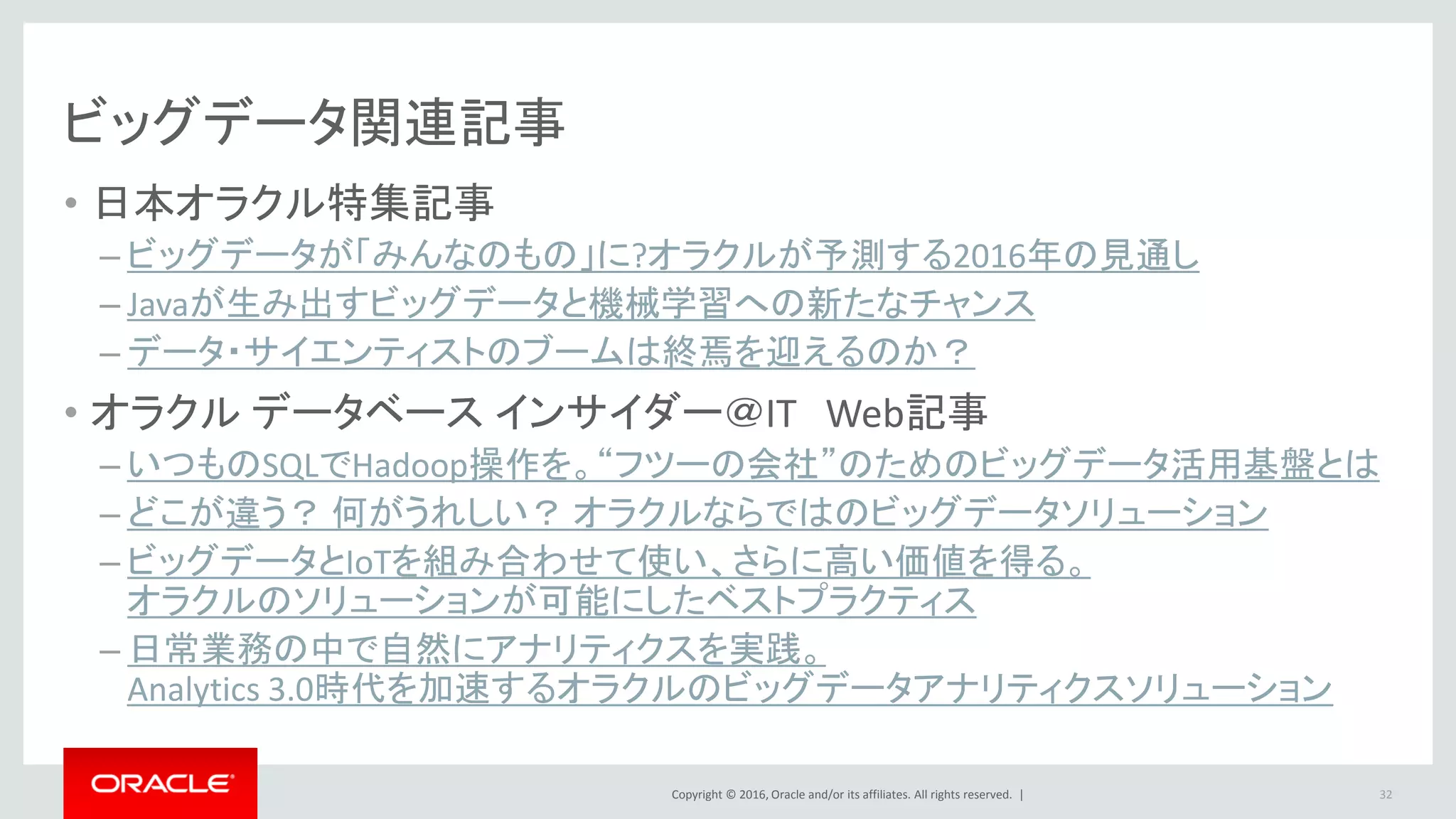 Copyright © 2016, Oracle and/or its affiliates. All rights reserved. |
Oracle Big Data Cloud Service -管理体系
• Hadoopクラスターが自動的にインストールされ、利用可能
• お客様が仮想OS環境のroot権限
• お客様が仮想OS環境の設定管理可能
• お客様によるパッチ適用、アップグレードが可能
– オラクルがツールを提供
32
Automatedサービス
 