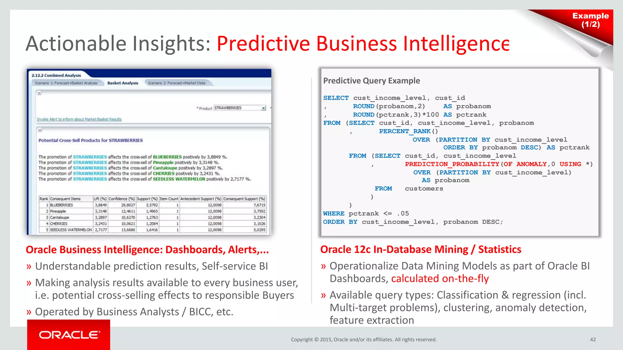 Copyright © 2015, Oracle and/or its affiliates. All rights reserved. 42
Actionable Insights: Predictive Business Intelligence
Oracle Business Intelligence: Dashboards, Alerts,...
» Understandable prediction results, Self-service BI
» Making analysis results available to every business user,
i.e. potential cross-selling effects to responsible Buyers
» Operated by Business Analysts / BICC, etc.
Oracle 12c In-Database Mining / Statistics
» Operationalize Data Mining Models as part of Oracle BI
Dashboards, calculated on-the-fly
» Available query types: Classification & regression (incl.
Multi-target problems), clustering, anomaly detection,
feature extraction
Predictive Query Example
SELECT cust_income_level, cust_id
, ROUND(probanom,2) AS probanom
, ROUND(pctrank,3)*100 AS pctrank
FROM (SELECT cust_id, cust_income_level, probanom
, PERCENT_RANK()
OVER (PARTITION BY cust_income_level
ORDER BY probanom DESC) AS pctrank
FROM (SELECT cust_id, cust_income_level
, PREDICTION_PROBABILITY(OF ANOMALY,0 USING *)
OVER (PARTITION BY cust_income_level)
AS probanom
FROM customers
)
)
WHERE pctrank <= .05
ORDER BY cust_income_level, probanom DESC;
Example
(1/2)
 