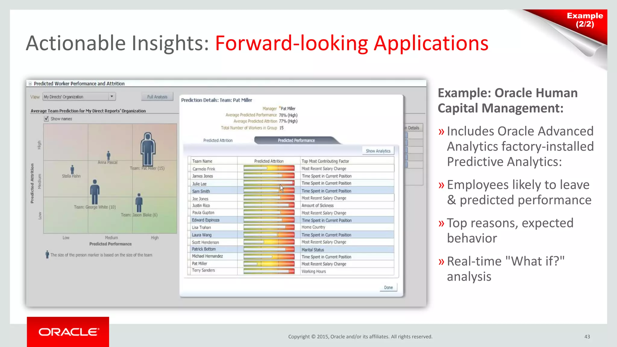 Copyright © 2015, Oracle and/or its affiliates. All rights reserved. 43
Actionable Insights: Forward-looking Applications
Example: Oracle Human
Capital Management:
»Includes Oracle Advanced
Analytics factory-installed
Predictive Analytics:
»Employees likely to leave
& predicted performance
»Top reasons, expected
behavior
»Real-time "What if?"
analysis
Example
(2/2)
 
