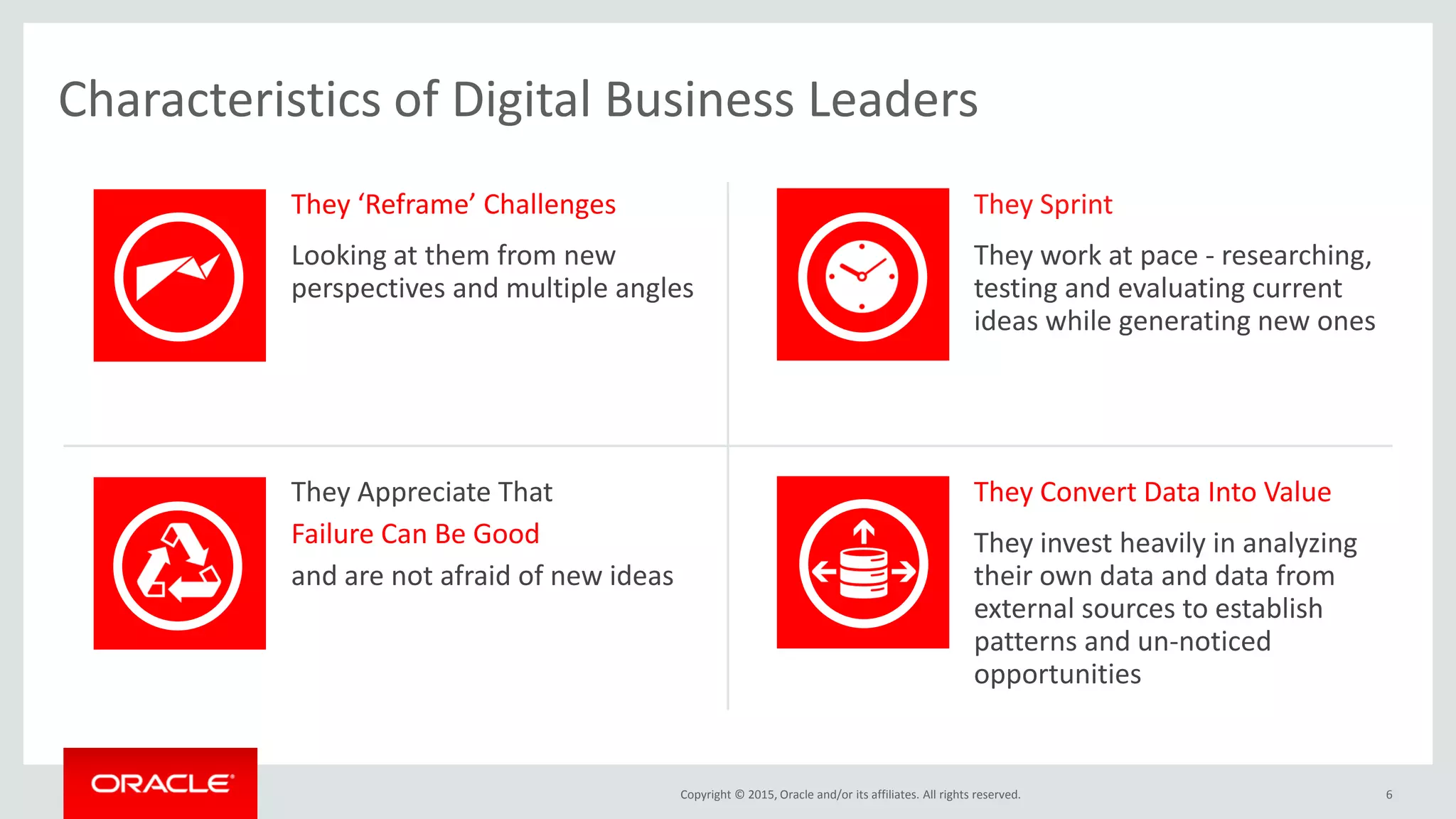 Copyright © 2015, Oracle and/or its affiliates. All rights reserved. 6
They ‘Reframe’ Challenges
Looking at them from new
perspectives and multiple angles
They Sprint
They work at pace - researching,
testing and evaluating current
ideas while generating new ones
They Appreciate That
Failure Can Be Good
and are not afraid of new ideas
They Convert Data Into Value
They invest heavily in analyzing
their own data and data from
external sources to establish
patterns and un-noticed
opportunities
Characteristics of Digital Business Leaders
 