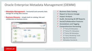 Copyright © 2014 Oracle and/or its affiliates. All rights reserved. | 
Oracle Enterprise Metadata Management (OEMM) 
Oracle Big Data Governance 11 
•Metadata Management –horizontal and semantic data lineage for all big data sources 
•Business Glossary –simple tools to catalog, link and collaborate on business terms 
Business Data Catalog 
Report to Source Lineage 
Impact Analysis 
Audit, Versioning & Diff Reports 
Social/Collaboration Features 
Annotations and Tagging 
Comprehensive Harvesting 
3rdParty BI Metadata 
3rdParty ETL Metadata 
3rdParty DB Metadata 
3rdParty Modeling Tools 
Big Data Metadata 
Metadata Standards  