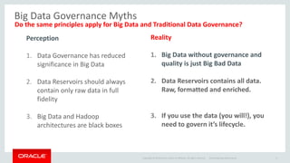 Copyright © 2014 Oracle and/or its affiliates. All rights reserved. 
Big Data Governance Myths 
Do the same principles apply for Big Data and Traditional Data Governance? 
Oracle Big Data Governance 6 
Perception 
1.Data Governance has reduced significance in Big Data 
2.Data Reservoirs should always contain only raw data in full fidelity 
3.Big Data and Hadoop architectures are black boxes 
Reality 
1.Big Data without governance and quality is just Big Bad Data 
2.Data Reservoirs contains all data. Raw, formatted and enriched. 
3.If you use the data (you will!), you need to govern it’s lifecycle.  